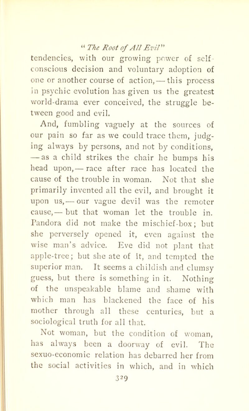 “ The Root of All Evil tendencies, with our growing power of self conscious decision and voluntary adoption of one or another course of action, — this process in psychic evolution has given us the greatest world-drama ever conceived, the struggle be¬ tween good and evil. And, fumbling vaguely at the sources of our pain so far as we could trace them, judg¬ ing always by persons, and not by conditions, — as a child strikes the chair he bumps his head upon,— race after race has located the cause of the trouble in woman. Not that she primarily invented all the evil, and brought it upon us,— our vague devil was the remoter cause,— but that woman let the trouble in. Pandora did not make the mischief-box; but she perversely opened it, even against the wise man’s advice. Eve did not plant that apple-tree; but she ate of it, and tempted the superior man. It seems a childish and clumsy guess, but there is something in it. Nothing of the unspeakable blame and shame with which man has blackened the face of his mother through all these centuries, but a sociological truth for all that. Not woman, but the condition of woman, has always been a doorway of evil. The sexuo-economic relation has debarred her from the social activities in which, and in which