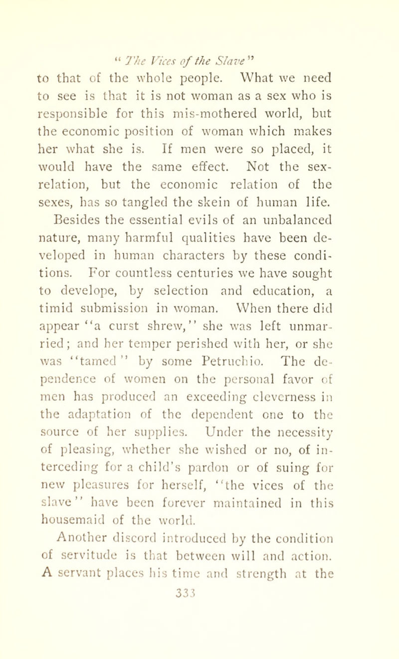 “ J'he Vices of the Slave ” to that of the whole people. What we need to see is that it is not woman as a sex who is responsible for this mis-mothered world, but the economic position of woman which makes her what she is. If men were so placed, it would have the same effect. Not the sex- relation, but the economic relation of the sexes, has so tangled the skein of human life. Besides the essential evils of an unbalanced nature, many harmful qualities have been de¬ veloped in human characters by these condi¬ tions. For countless centuries we have sought to develope, by selection and education, a timid submission in woman. When there did appear “a curst shrew,” she was left unmar¬ ried; and her temper perished with her, or she was ‘‘tamed ” by some Petruchio. The de¬ pendence of women on the personal favor of men has produced an exceeding cleverness in the adaptation of the dependent one to the source of her supplies. Under the necessity of pleasing, whether she wished or no, of in¬ terceding for a child’s pardon or of suing for new pleasures for herself, ‘‘the vices of the slave” have been forever maintained in this housemaid of the world. Another discord introduced by the condition of servitude is that between will and action. A servant places his time and strength at the