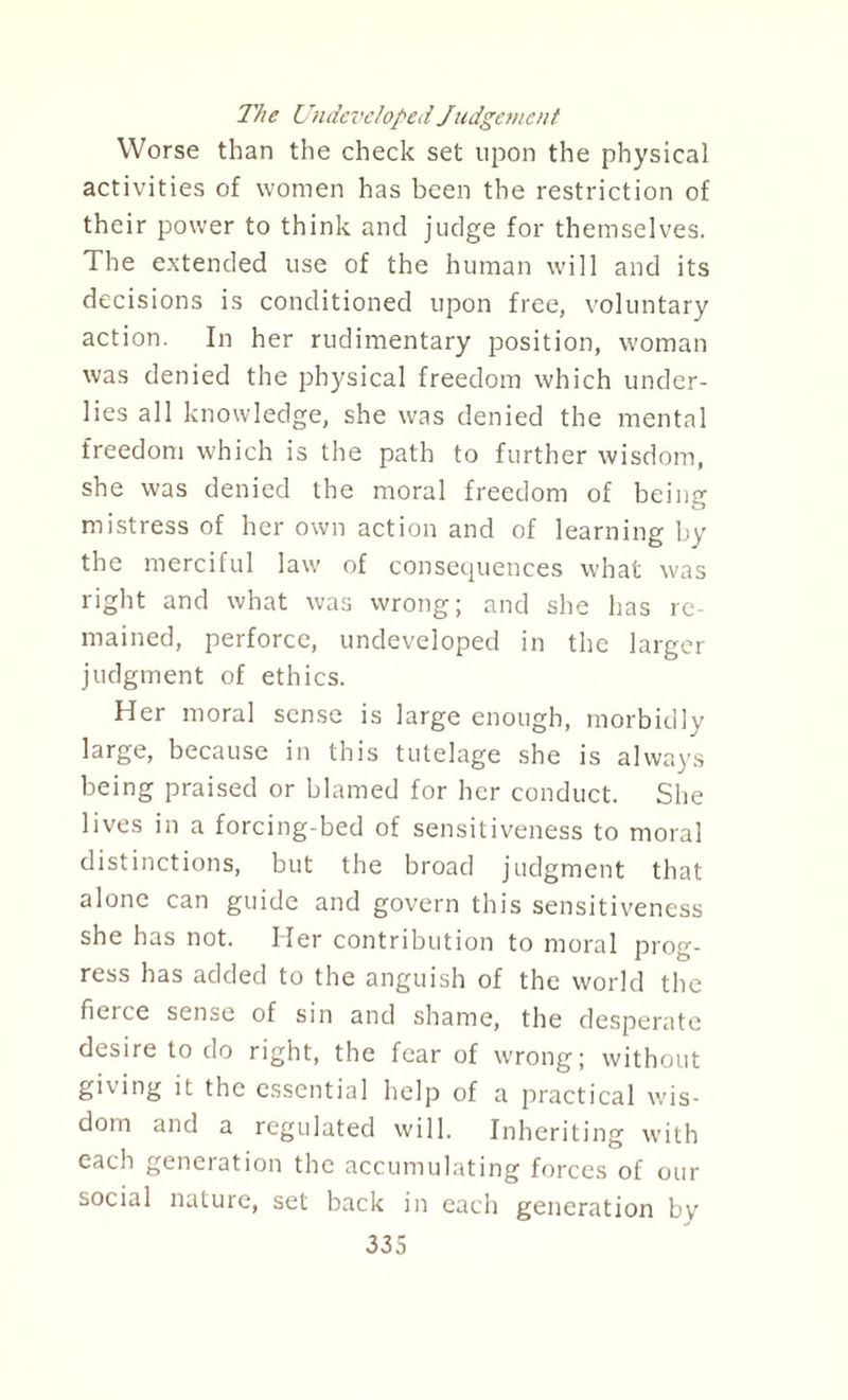 The Undeveloped Judgement Worse than the check set upon the physical activities of women has been the restriction of their power to think and judge for themselves. The extended use of the human will and its decisions is conditioned upon free, voluntary action. In her rudimentary position, woman was denied the physical freedom which under¬ lies all knowledge, she was denied the mental freedom which is the path to further wisdom, she was denied the moral freedom of being mistress of her own action and of learning by the merciful law of consequences what was right and what was wrong; and she has re¬ mained, perforce, undeveloped in the larger judgment of ethics. Her moral sense is large enough, morbidly large, because in this tutelage she is always being praised or blamed for her conduct. She lives in a forcing-bed of sensitiveness to moral distinctions, but the broad judgment that alone can guide and govern this sensitiveness she has not. Her contribution to moral prog¬ ress has added to the anguish of the world the fierce sense of sin and shame, the desperate desire to do right, the fear of wrong; without giving it the essential help of a practical wis¬ dom and a regulated will. Inheriting with each generation the accumulating forces of our social nature, set back in each generation by