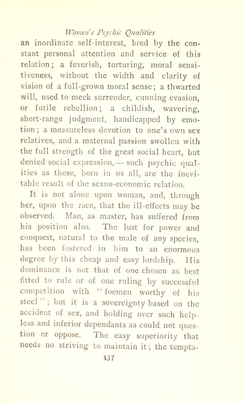 Women's Psychic Qualities an inordinate self-interest, bred by the con¬ stant personal attention and service of this relation; a feverish, torturing, moral sensi¬ tiveness, without the width and clarity of vision of a full-grown moral sense; a thwarted will, used to meek surrender, cunning evasion, or futile rebellion; a childish, wavering, short-range judgment, handicapped by emo¬ tion; a measureless devotion to one’s own sex relatives, and a maternal passion swollen with the full strength of the great social heart, but denied social expression,— such psychic qual¬ ities as these, horn in us all, are the inevi¬ table result of the sexuo-economic relation. It is not alone upon woman, and, through her, upon the race, that the ill-effects may be observed. Man, as master, has suffered from his position also. The lust for power and conquest, natural to the male of any species, has been fostered in him to an enormous degree by this cheap and easy lordship. Ilis dominance is not that of one chosen as best fitted to rule or of one ruling by successful competition with “ foemen worthy of his steel; but it is a sovereignty based on the accident of sex, and holding over such help¬ less and inferior dependants as could not ques¬ tion or oppose. The easy superiority that needs no striving to maintain it; the tempta-