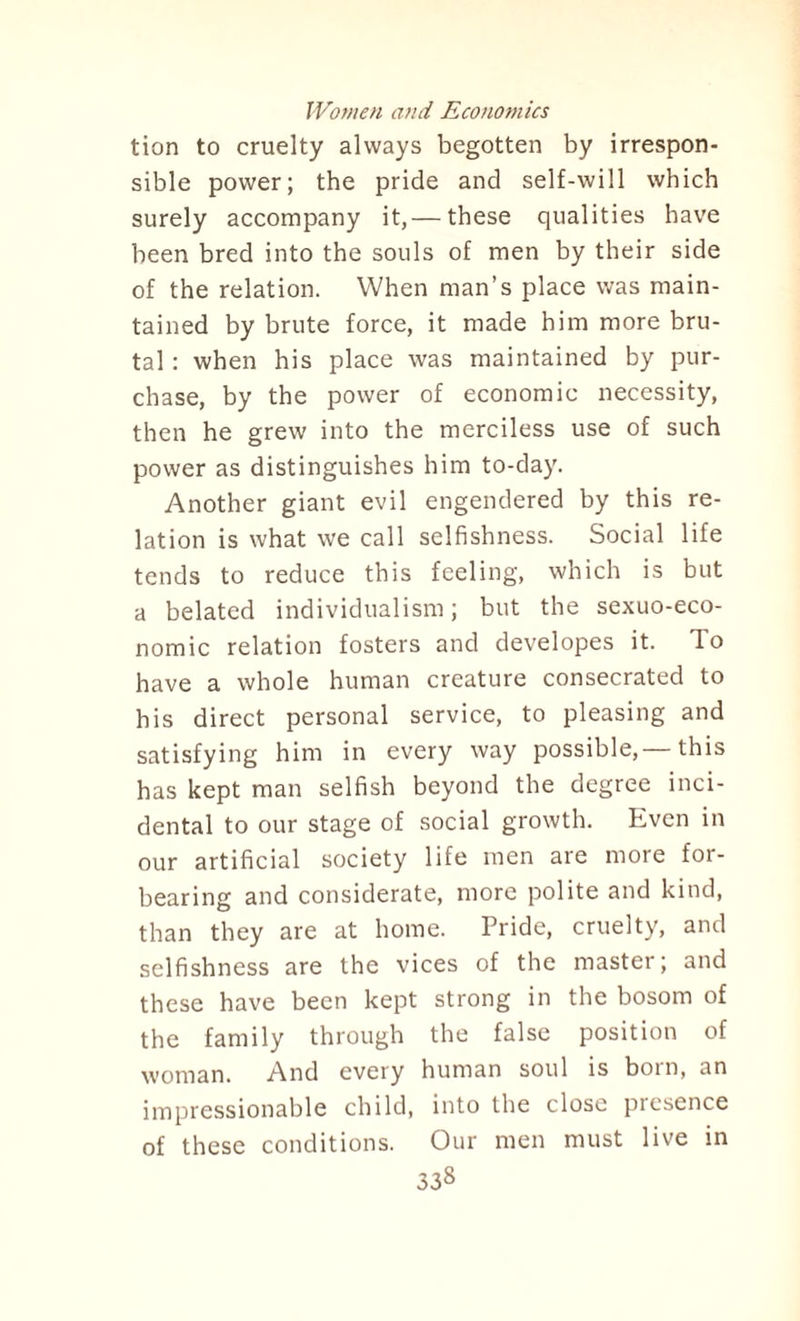 tion to cruelty always begotten by irrespon¬ sible power; the pride and self-will which surely accompany it,— these qualities have been bred into the souls of men by their side of the relation. When man’s place was main¬ tained by brute force, it made him more bru¬ tal : when his place was maintained by pur¬ chase, by the power of economic necessity, then he grew into the merciless use of such power as distinguishes him to-day. Another giant evil engendered by this re¬ lation is what we call selfishness. Social life tends to reduce this feeling, which is but a belated individualism; but the sexuo-eco- nomic relation fosters and developes it. To have a whole human creature consecrated to his direct personal service, to pleasing and satisfying him in every way possible,—this has kept man selfish beyond the degree inci¬ dental to our stage of social growth. Even in our artificial society life men are more for¬ bearing and considerate, more polite and kind, than they are at home. Pride, cruelty, and selfishness are the vices of the master; and these have been kept strong in the bosom of the family through the false position of woman. And every human soul is bom, an impressionable child, into the close presence of these conditions. Our men must live in 33s