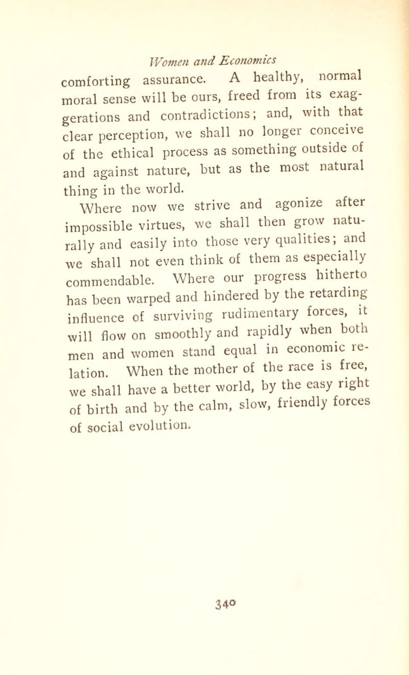 comforting assurance. A healthy, normal moral sense will be ours, freed from its exag¬ gerations and contradictions; and, with that clear perception, we shall no longer conceive of the ethical process as something outside of and against nature, but as the most natural thing in the world. Where now we strive and agonize after impossible virtues, we shall then grow natu¬ rally and easily into those very qualities; and we shall not even think of them as especially commendable. Where our progress hitherto has been warped and hindered by the retarding influence of surviving rudimentary forces, it will flow on smoothly and rapidly when both men and women stand equal in economic re¬ lation. When the mother of the race is free, we shall have a better world, by the easy right of birth and by the calm, slow, friendly forces of social evolution.