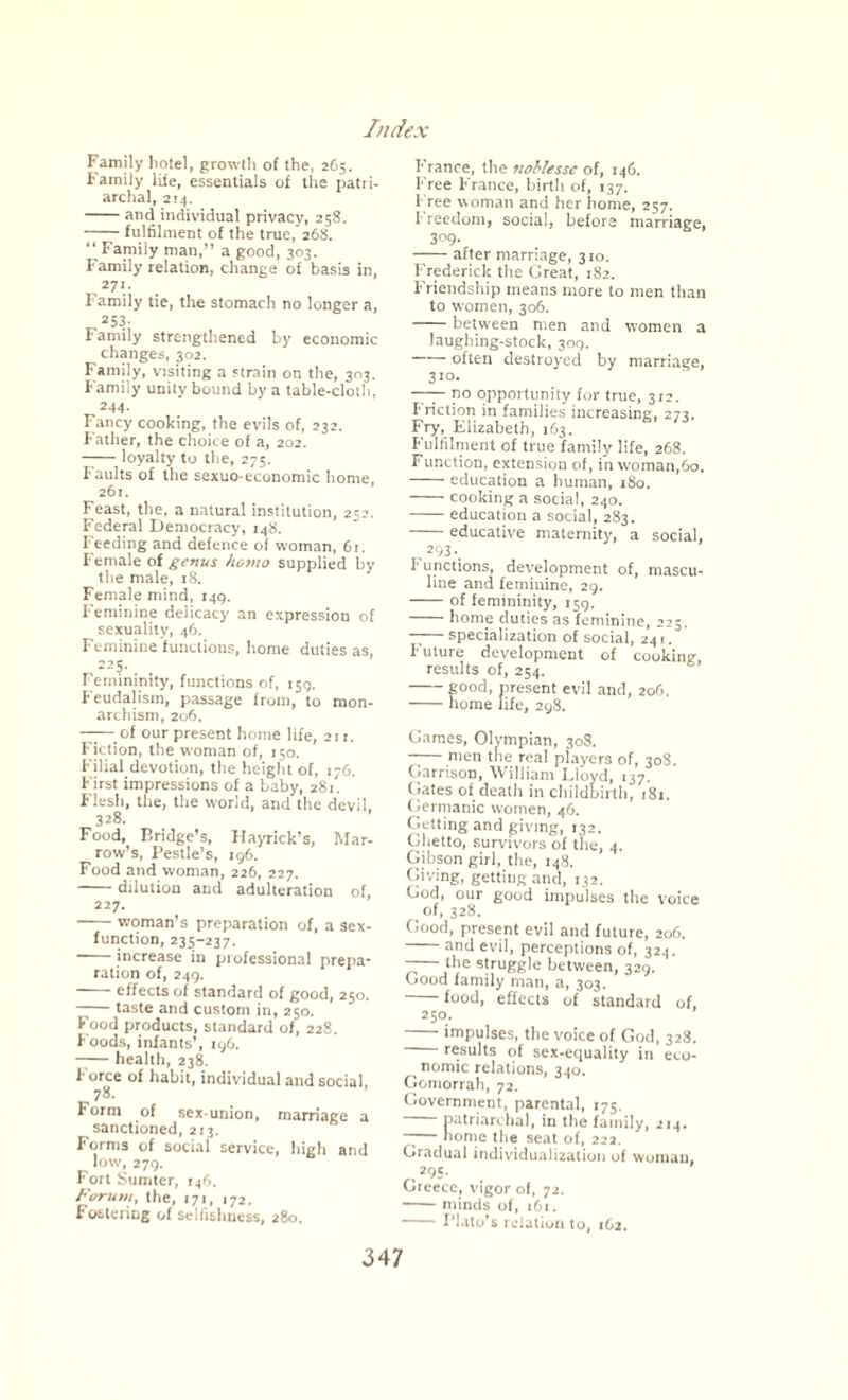 Family hotel, growth of the, 265. Family life, essentials of the patri¬ archal, 214. -and individual privacy, 258. -fulfilment of the true,’26X. “ Family man,” a good, 303. Family relation, change of basis in, *7\- l amily tie, the stomach no longer a, 253- Family strengthened by economic changes, 302. Family, visiting a strain on the, 303. Family unity bound by a table-cloth, 244- Fancy cooking, the evils of, 232. Father, the choice of a, 202. —— loyalty to the, 275. faults of the sexuo-economic home, 261. Feast, the, a natural institution, 252. Federal Democracy, 148. Feeding and defence of woman, 61. Female of genus homo supplied by the male, 18. Female mind, 1415, Feminine delicacy an expression of sexuality, 46. Feminine functions, home duties as, r-“5' 1 emmmity, functions of, 159. Feudalism, passage from, to mon¬ archism, 206. ——of our present home life, 211. Fiction, the woman of, 150. Filial devotion, the height of, 176. First impressions of a baby, 281. Flesh, the, the world, and the devil. 328. Food, Bridge’s, Hayrick’s, Mar¬ row’s, Pestle’s, 196. Food and woman, 226, 227. -dilution and adulteration of, 227. -woman’s preparation of, a sex- function, 235-237. -increase in professional prepa¬ ration of, 249. -effects of standard of good, 250. -taste and custom in, 250. Food products, standard of, 228. Foods, infants’, 196. -health, 238. f orce of habit, individual and social, 7*- r orm of sex-union, marriage a sanctioned, 213. Forms of social service, high and low, 279. Fort Sumter, 146. Forum, the, 171, 172. Fostering of selfishness, 280. France, the noblesse of, 246. Free France, birth of, 137. Free woman and her home, 257. Freedom, social, before marriage, 309- -after marriage, 320. Frederick the Great, 282. Friendship means more to men than to women, 306. -between men and women a laughing-stock, 309. -often destroyed by marriage, 320. —— no opportunity for true, 3r2. Friction in families increasing, 273. Fry, Elizabeth, 163. Fulfilment of true family life, 268. Function, extension of, in woman,60. -education a human, 180. -cooking a social, 240. -education a social, 283. -educative maternity, a social, 293.^ !• unctions, development of, mascu¬ line and feminine, 29. -of femininity, 259. -home duties as feminine, 225. —— specialization of social, 241. Future development of cooking, results of, 254. -good, present evil and, 206. -home life, 298. Games, Olympian, 308. men the real players of, 308. Garrison, William Lloyd, 137. Gates of death in childbirth, 182. Germanic women, 46. Getting and giving, 132. Ghetto, survivors of the, 4. Gibson girl, the, 148. Giving, getting and, 132. God, our good impulses the voice of, 328. Good, present evil and future, 206. and evil, perceptions of, 324. ——fhe struggle between, 329. Good family man, a, 303. -food, effects of standard of, 2 50. -impulses, the voice of God, 328. results of sex-equality in eco¬ nomic relations, 340. Gomorrah, 72. Government, parental, 275. patriarchal, in the family, 214, tome the seat of, 222. Gradual individualization of woman, ,,29 S- . Greece, vigor of, 72. -minds of, 1O1. -Plato’s relation to, 162.