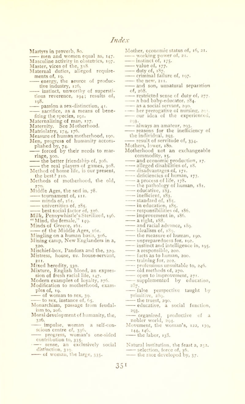 Martyrs in proverb, 80. -men and women equal as, 147. Masculine activity in obstetrics, 197. Master, vices of the, 318 Maternal duties, alleged require¬ ments of, 19. -energy, the source of produc¬ tive industry, 126. - instinct, unworthy of supersti¬ tious reverence, 194; results of, 198. -passion a sex-distinction, 41. - sacrifice, as a means of bene¬ fiting the species, 191. Materializing of man, 127. Maternity. See Motherhood. Matriolatry, 174, 176. Measure of human motherhood, 190. Men, progress of humanity accom¬ plished by, 74. - forced by their needs to mar¬ riage, 300. -the better friendship of, 306. -the real players of games, 308. Method of home life, is our present, the best? 210. Methods of motherhood, the old, 270. Middle Ages, the serf in, 78. -tournament of, hi. -minds of, 161. -universities of, 285. -best social factor of, 326. Milk, Pennywhistle's Sterilized, 196. “Mind, the female/’ 149. Minds of Greece, 161. -of the Middle Ages, 161. Mingling on a human basis, 306. Mining camp, New Englanders in a, 320. Mischief-box, Pandora and the, 329. Mistress, house, vs. house-servant, 211. Mixed heredity, 330. Mixture, English blood, an expres¬ sion of fresh racial life, 147. Modem examples of loyalty, 276. Modification to motherhood, exam¬ ples of, 19. -of woman to sex, 39. -to sex, instance of, (>5. Monarchism, passage from feudal¬ ism to, 206. Moral development of humanity, the, 326. - impulse, woman a self-con¬ scious centre of, 336. - progress, woman’s one-sided contribution to, 335. -sense, an exclusively social distinction, 319. -of woman, the large, 335. Mother, economic status of, 16, 21. -working power of, 21. -instinct of, 175. -value of, 177. -duty of, 1S7. -criminal failure of, 197. -the new, 211. -and son, uunatural separation of, 268. -restricted sense of duty of, 277. -a bad baby-educator, 284. -as a social servant, 290. -her prerogative of nursing, 21 • -our idea of the experienced, 293. -always an amateur, 293. -reasons for the inefficiency of the individual, 293. -result of servitude of, 334. Mothers, lower, 180. Motherhood not an exchangeable commodity, 15. -and economic production, 17. -alleged disabilities of, 18. -disadvantages of, 171. -deficiencies of human, 173. -a process of life, 178. -the pathology of human, 181. -educative, 183. -inefficient, 183. -standard of, 185. -in education, 185. -responsibilities of, 186. -improvement in, 186. -a right, 188. -and racial advance, 189. -idealism of, 189. -the measure of human, 190. -unpreparedness for, 192. -instinct and intelligence in, 195. -a responsible, 200. -facts as to human, 200. -training for, 202. -professions unsuitable to, 246. -old methods of, 270. -open to improvement, 271. -supplemented by education, 2S7. -false perspective taught by primitive, 289. -the truest, 290. -educative, a social function, 293* - organized, productive of a nobler world, 294. Movement, the woman’s, 122, 139, 144, 146. -the labor, 138. Natural institution, the feast a, 252. -selection, force of, 36. -the race developed by, 37.