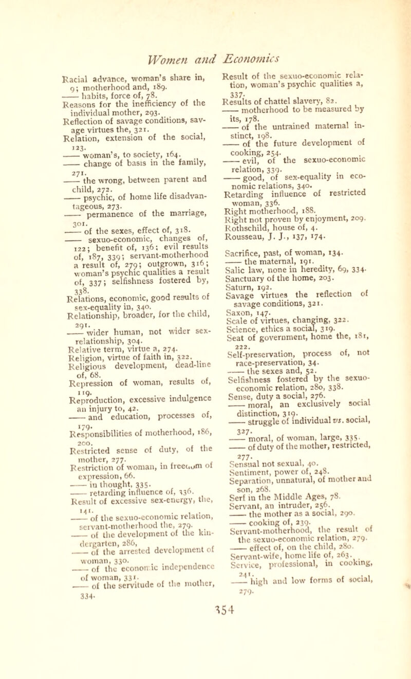 Racial advance, woman’s share in, g; motherhood and, 189. -habits, force of, 78. Reasons for the inefficiency of the individual mother, 293. Reflection of savage conditions, sav¬ age virtues the, 321. Relation, extension of the social, 123. -woman s, to society, 164. -change of basis in the family, 27!. -the wrong, between parent and child, 272. -psychic, of home life disadvan¬ tageous, 273. - permanence of the marriage, 301. -of the sexes, effect of, 318. - sexuo-economic, changes of, 122; benefit of, 136: evil results of, 187, 339; servant-motherhood a result of, 279; outgrown, 316 ; woman’s psychic qualities a result of, 337; selfishness fostered by, Relations, economic, good results of sex-equality in, 340. Relationship, broader, for the child, 291. -wider human, not wider sex- relationship, 304. Relative term, virtue a, 274- Religion, virtue of faith in, 322. Religious development, dead-line of, 68. Repression of woman, results ot, I I9. Reproduction, excessive indulgence an injury to, 42. -and education, processes of, 179. Responsibilities of motherhood, 186, 20°. Restricted sense of duty, of tne mother, 277. Restriction of woman, in freer,urn of expression, 66. -in thought, 335. -retarding influence of, 336- Result of excessive sex-energy, the, 141. -of the sexuo-economic relation, servant-motherhood the, 279. _of the development of the kin¬ dergarten, 286, . _of the arrested development of woman, 330. ... , _of the econon ic independence of woman, 331- . , , ,_of the servitude of the mother, 334- Result of the sexuo-economic rela¬ tion, woman’s psychic qualities a, 337- Results of chattel slavery, 82. -- motherhood to be measured by its, 178. -of the untrained maternal in¬ stinct, 198. -of the future development of cooking, 254. -evil, of the sexuo-economic relation, 339. -good, of sex-equality m eco¬ nomic relations, 340. Retarding influence of restricted woman, 336. Right motherhood, 18S. Right not proven by enjoyment, 209. Rothschild, house of, 4. Rousseau, J. J-, i37> *74- Sacrifice, past, of woman, 134. -the maternal, 191. Salic law, none in heredity, 69, 334. Sanctuary of the home, 203. Saturn, 192. . Savage virtues the reflection of savage conditions, 321. Saxon, 147. Scale of virtues, changing, 322. Science, ethics a social, 319. Seat of government, home the, 181, 222. Self-preservation, process of, not race-preservation, 34. -the sexes and, 52. Selfishness fostered by the sexuo- economic relation, 280, 338. Sense, duty a social, 276. -moral, an exclusively social distinction, 319. . -struggle of individual vs. social, 327. -moral, of woman, large, 335- -of duty of the mother, restricted, 277- , . Sensual not sexual, 40. Sentiment, power of, 24S. Separation, unnatural, of mother and son, 268. Serf in the Middle Ages, 7S. Servant, an intruder, 256. -the mother as a social, 290. -cooking of, 239. Servant-motherhood, the result of the sexuo-economic relation, 279. -effect of, on the child, 2S0. Servant-wife, home life of, 263. Service, professional, in cooking, —--'high and low forms of social, 279.