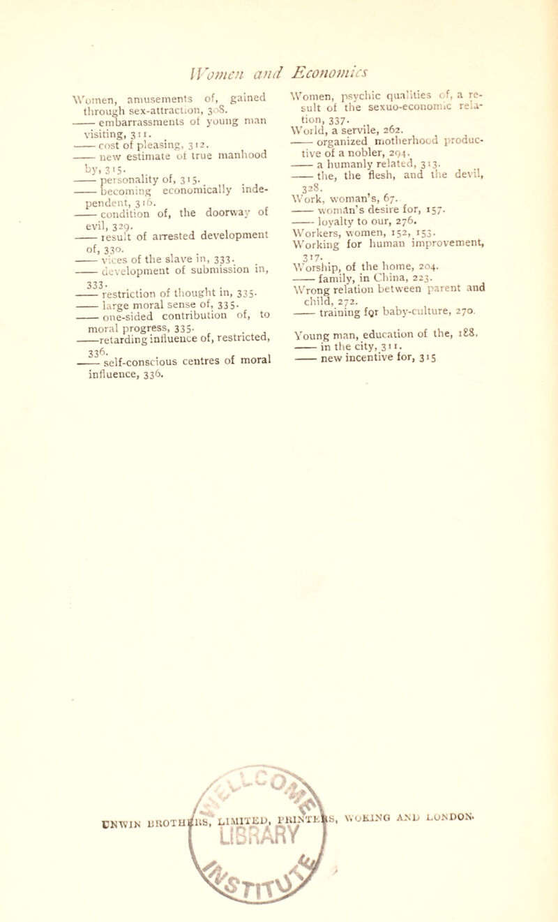 Women, amusements of, gained through sex-attraction, 308. -embarrassments of young man visiting, 311. -cost of pleasing, 312. -new estimate of true manhood by, 315. -personality ot, 315-. -becoming economically inde¬ pendent, 316. -condition of, the doorway of evil, 329. -tesult of arrested development of, 33°- -vices of the slave in, 333. -development of submission in, —— restriction of thought in, 335. -large moral sense of, 335. -one-sided contribution of, to moral progress, 335. -retarding influence of, restricted, —— self-conscious centres of moral influence, 336. Women, psychic qualities of, a re¬ sult of the sexuo-economic rela¬ tion, 337. World, a servile, 262. --organized motherhood produc¬ tive of a nobler, 294. -a humanly related, 313. -the, the flesh, and the devil, 328. Work, woman’s, 67. -woman’s desire for, 157. -loyalty to our, 276. Workers, women, 152, 153. Working for human improvement, 317- Worship, of the home, 204. -family, in China, 223. Wrong relation between parent and child, 272. -training for baby-culture, 270. Young man, education of the, i£S, -in the city, 311. -new incentive for, 315 UNWIN WOKING AND LONDON-