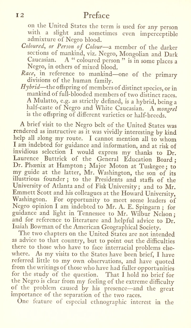 on the United States the term is used for any person with a slight and sometimes even imperceptible admixture of Negro blood. Coloured, or Person of Colour—a member of the darker sections of mankind, viz. Negro, Mongolian and Dark Caucasian. A “ coloured person ” is in some places a Negro, in others of mixed blood. Race,' in reference to mankind—one of the primary divisions of the human family. Hybrid—the offspring of members of distinct species, or in mankind of full-blooded members of two distinct races. A Mulatto, e.g. as strictly defined, is a hybrid, being a half-caste of Negro and White Caucasian. A mongrel is the offspring of different varieties or half-breeds. A brief visit to the Negro belt of the United States was rendered as instructive as it was vividly interesting by kind help all along my route. I cannot mention all to whom I am indebted for guidance and information, and at risk of invidious selection I would express my thanks to Dr. Laurence Buttrick of the General Education Board ; Dr. Phoenix at Hampton; Major Moton at Tuskegee; to my guide at the latter, Mr. Washington, the son of its illustrious founder ; to the Presidents and staffs of the University of Atlanta and of Fisk University; and to Mr. Emmett Scott and his colleagues at the Howard University, Washington. For opportunity to meet some leaders of Negro opinion I am indebted to Mr. A. E. Spingarn ; for guidance and light in Tennessee to Mr. Wilbur Nelson; and for reference to literature and helpful advice to Dr. Isaiah Bowman of the American Geographical Society. The two chapters on the United States are not intended as advice to that country, but to point out the difficulties there to those who have to face interracial problems else¬ where. As my visits to the States have been brief, I have referred little to my own observations, and have quoted from the writings of those who have had fuller opportunities for the study of the question. That I hold no brief for the Negro is clear from my feeling of the extreme difficulty of the problem caused by his presence—and the great importance of the separation of the two races. One feature of especial ethnographic interest in the