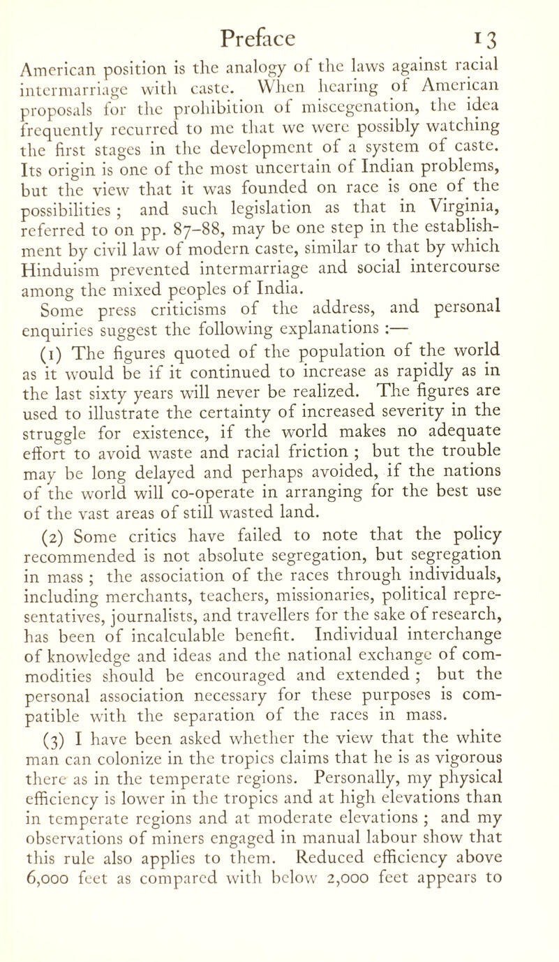 American position is the analogy of the laws against racial intermarriage with caste. When hearing of American proposals for the prohibition of miscegenation, the idea frequently recurred to me that we were possibly watching the first stages in the development of a system of caste. Its origin is one of the most uncertain of Indian problems, but the view that it was founded on race is one of the possibilities ; and such legislation as that in Virginia, referred to on pp. 87-88, may be one step in the establish¬ ment by civil law of modern caste, similar to that by which Hinduism prevented intermarriage and social intercourse among the mixed peoples of India. Some press criticisms of the address, and personal enquiries suggest the following explanations :— (1) The figures quoted of the population of the world as it would be if it continued to increase as rapidly as in the last sixty years will never be realized. The figures are used to illustrate the certainty of increased severity in the struggle for existence, if the world makes no adequate effort to avoid waste and racial friction ; but the trouble may be long delayed and perhaps avoided, if the nations of the world will co-operate in arranging for the best use of the vast areas of still wasted land. (2) Some critics have failed to note that the policy recommended is not absolute segregation, but segregation in mass ; the association of the races through individuals, including merchants, teachers, missionaries, political repre¬ sentatives, journalists, and travellers for the sake of research, has been of incalculable benefit. Individual interchange of knowledge and ideas and the national exchange of com¬ modities should be encouraged and extended ; but the personal association necessary for these purposes is com¬ patible with the separation of the races in mass. (3) I have been asked whether the view that the white man can colonize in the tropics claims that he is as vigorous there as in the temperate regions. Personally, my physical efficiency is lower in the tropics and at high elevations than in temperate regions and at moderate elevations ; and my observations of miners engaged in manual labour show that this rule also applies to them. Reduced efficiency above 6,000 feet as compared with below 2,000 feet appears to