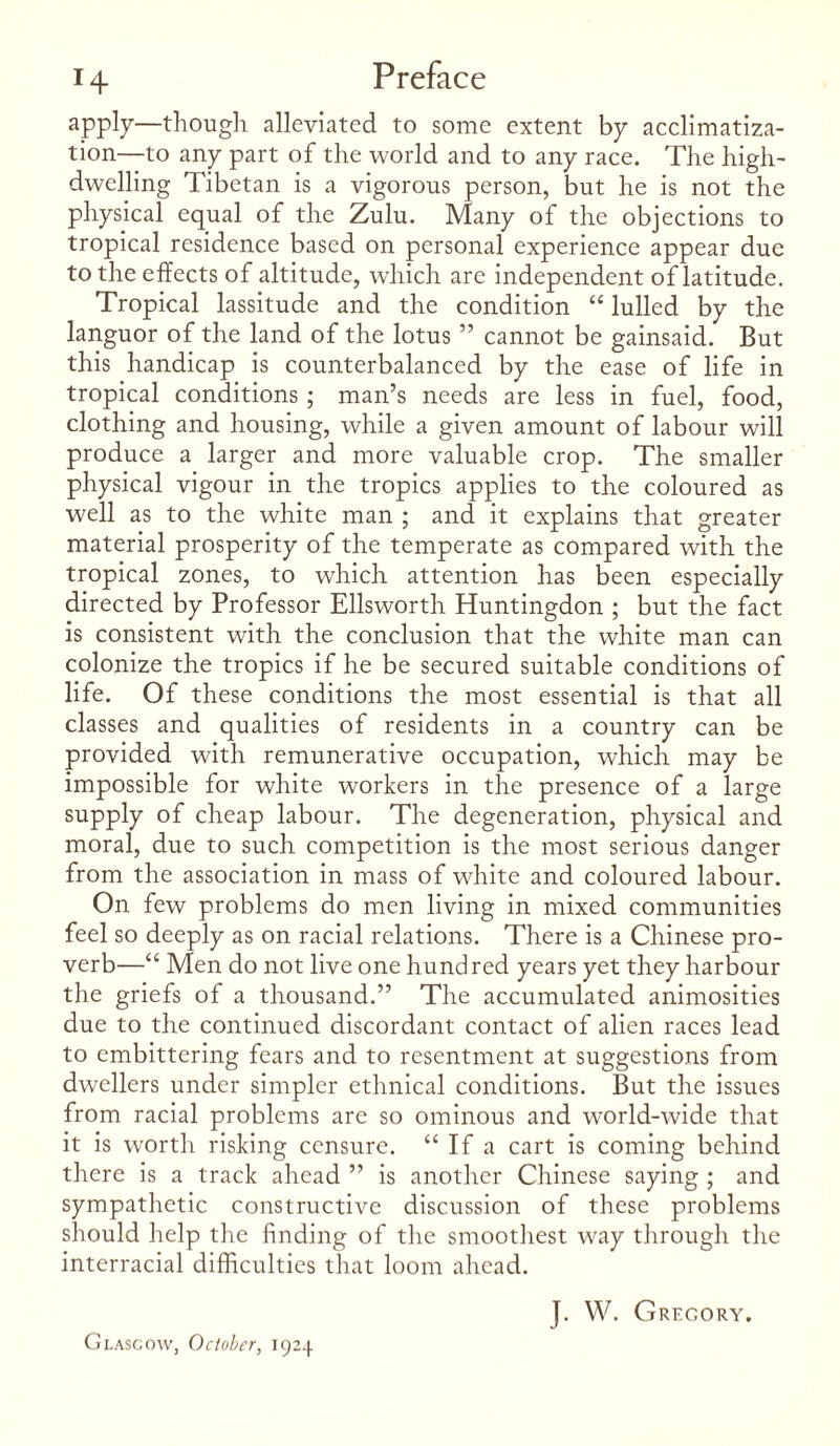 apply—though alleviated to some extent by acclimatiza¬ tion—to any part of the world and to any race. The high- dwelling Tibetan is a vigorous person, but he is not the physical equal of the Zulu. Many of the objections to tropical residence based on personal experience appear due to the effects of altitude, which are independent of latitude. Tropical lassitude and the condition “ lulled by the languor of the land of the lotus ” cannot be gainsaid. But this handicap is counterbalanced by the ease of life in tropical conditions ; man’s needs are less in fuel, food, clothing and housing, while a given amount of labour will produce a larger and more valuable crop. The smaller physical vigour in the tropics applies to the coloured as well as to the white man ; and it explains that greater material prosperity of the temperate as compared with the tropical zones, to which attention has been especially directed by Professor Ellsworth Huntingdon ; but the fact is consistent with the conclusion that the white man can colonize the tropics if he be secured suitable conditions of life. Of these conditions the most essential is that all classes and qualities of residents in a country can be provided with remunerative occupation, which may be impossible for white workers in the presence of a large supply of cheap labour. The degeneration, physical and moral, due to such competition is the most serious danger from the association in mass of white and coloured labour. On few problems do men living in mixed communities feel so deeply as on racial relations. There is a Chinese pro¬ verb—“ Men do not live one hundred years yet they harbour the griefs of a thousand.” The accumulated animosities due to the continued discordant contact of alien races lead to embittering fears and to resentment at suggestions from dwellers under simpler ethnical conditions. But the issues from racial problems are so ominous and world-wide that it is worth risking censure. “ If a cart is coming behind there is a track ahead ” is another Chinese saying ; and sympathetic constructive discussion of these problems should help the finding of the smoothest way through the interracial difficulties that loom ahead. Glasgow, October, 1924 J. W. Gregory.