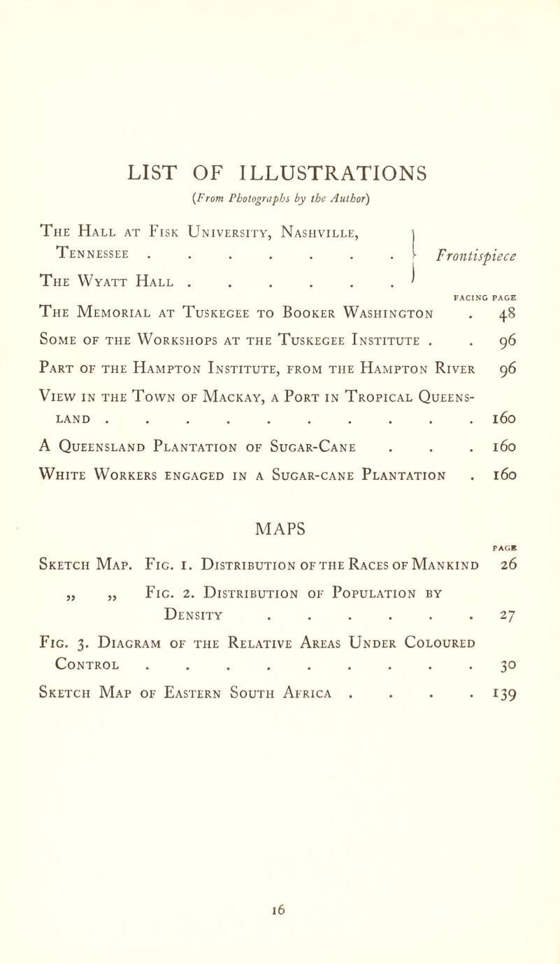 LIST OF ILLUSTRATIONS {From Photographs by the Author) The Hall at Fisk University, Nashville, i Tennessee ....... I Frontispiece The Wyatt Hall . . . . . . ' FACING PAGE The Memorial at Tuskegee to Booker Washington . 48 Some of the Workshops at the Tuskegee Institute . . 96 Part of the Hampton Institute, from the Hampton River 96 View in the Town of Mackay, a Port in Tropical Queens¬ land .......... 160 A Queensland Plantation of Sugar-Cane . . . 160 White Workers engaged in a Sugar-cane Plantation . 160 MAPS PAGE Sketch Map. Fig. i. Distribution of the Races of Mankind 26 „ „ Fig. 2. Distribution of Population by Density ...... 27 Fig. 3. Diagram of the Relative Areas Under Coloured Control ......... 30 Sketch Map of Eastern South Africa . . . 139