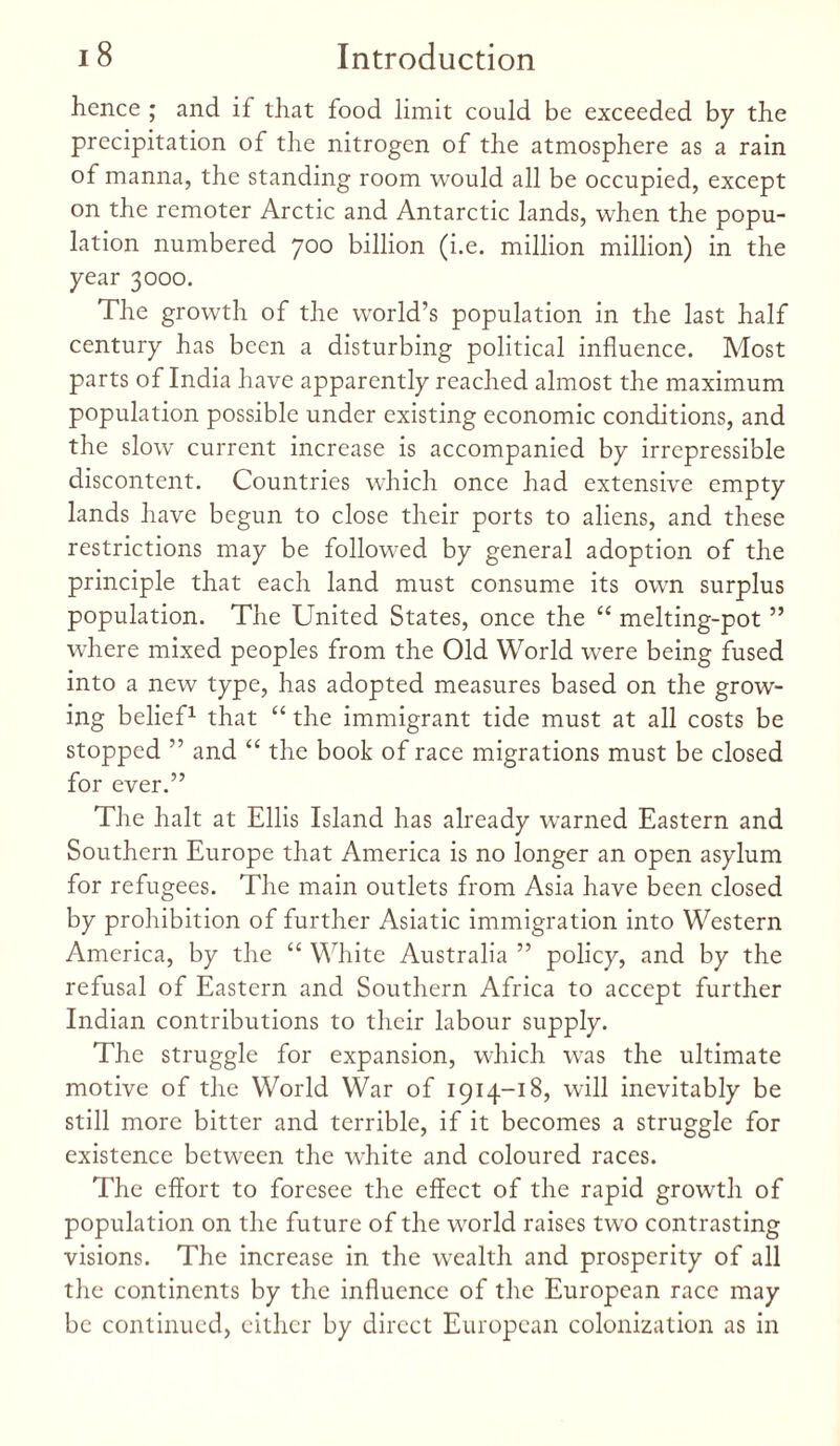 hence ; and if that food limit could be exceeded by the precipitation of the nitrogen of the atmosphere as a rain of manna, the standing room would all be occupied, except on the remoter Arctic and Antarctic lands, when the popu¬ lation numbered 700 billion (i.e. million million) in the year 3000. The growth of the world’s population in the last half century has been a disturbing political influence. Most parts of India have apparently reached almost the maximum population possible under existing economic conditions, and the slow current increase is accompanied by irrepressible discontent. Countries which once had extensive empty lands have begun to close their ports to aliens, and these restrictions may be followed by general adoption of the principle that each land must consume its own surplus population. The United States, once the “ melting-pot ” where mixed peoples from the Old World were being fused into a new type, has adopted measures based on the grow¬ ing belief1 that “ the immigrant tide must at all costs be stopped ” and “ the book of race migrations must be closed for ever.” The halt at Ellis Island has already warned Eastern and Southern Europe that America is no longer an open asylum for refugees. The main outlets from Asia have been closed by prohibition of further Asiatic immigration into Western America, by the “ White Australia ” policy, and by the refusal of Eastern and Southern Africa to accept further Indian contributions to their labour supply. The struggle for expansion, which was the ultimate motive of the World War of 1914-18, will inevitably be still more bitter and terrible, if it becomes a struggle for existence between the white and coloured races. The effort to foresee the effect of the rapid growth of population on the future of the world raises two contrasting visions. The increase in the wealth and prosperity of all the continents by the influence of the European race may be continued, either by direct European colonization as in