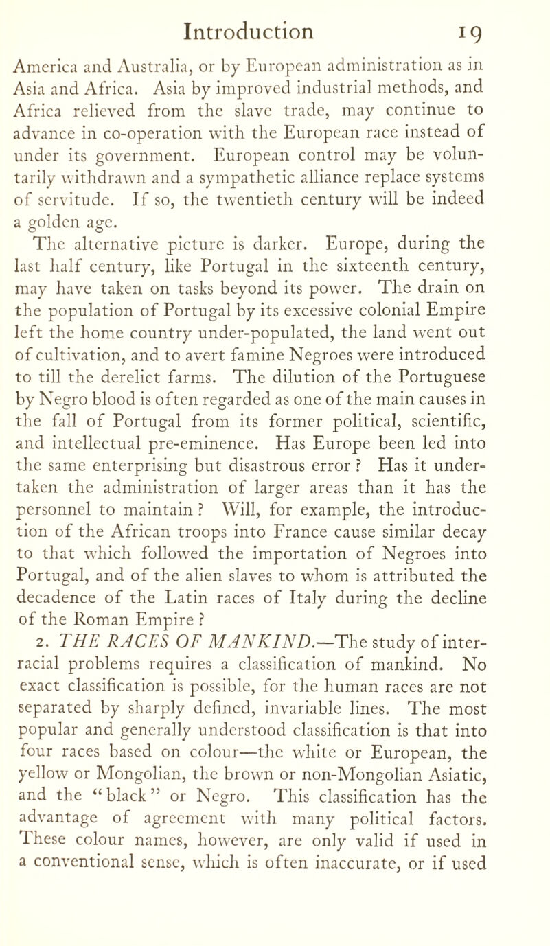 America and Australia, or by European administration as in Asia and Africa. Asia by improved industrial methods, and Africa relieved from the slave trade, may continue to advance in co-operation with the European race instead of under its government. European control may be volun¬ tarily withdrawn and a sympathetic alliance replace systems of servitude. If so, the twentieth century will be indeed a golden age. The alternative picture is darker. Europe, during the last half century, like Portugal in the sixteenth century, may have taken on tasks beyond its power. The drain on the population of Portugal by its excessive colonial Empire left the home country under-populated, the land went out of cultivation, and to avert famine Negroes were introduced to till the derelict farms. The dilution of the Portuguese by Negro blood is often regarded as one of the main causes in the fall of Portugal from its former political, scientific, and intellectual pre-eminence. Has Europe been led into the same enterprising but disastrous error ? Has it under¬ taken the administration of larger areas than it has the personnel to maintain ? Will, for example, the introduc¬ tion of the African troops into France cause similar decay to that which followed the importation of Negroes into Portugal, and of the alien slaves to whom is attributed the decadence of the Latin races of Italy during the decline of the Roman Empire ? 2. THE RACES OF MANKIND.—The study of inter¬ racial problems requires a classification of mankind. No exact classification is possible, for the human races are not separated by sharply defined, invariable lines. The most popular and generally understood classification is that into four races based on colour—the white or European, the yellow or Mongolian, the brown or non-Mongolian Asiatic, and the “black” or Negro. This classification has the advantage of agreement with many political factors. These colour names, however, are only valid if used in a conventional sense, which is often inaccurate, or if used