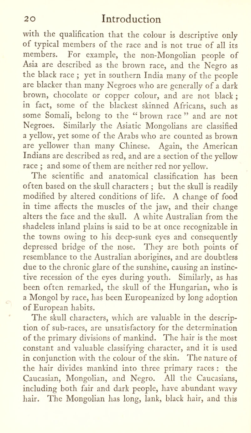 with the qualification that the colour is descriptive only of typical members of the race and is not true of all its members. For example, the non-Mongolian people of Asia are described as the brown race, and the Negro as the black race ; yet in southern India many of the people are blacker than many Negroes who are generally of a dark brown, chocolate or copper colour, and are not black ; in fact, some of the blackest skinned Africans, such as some Somali, belong to the “ brown race ” and are not Negroes. Similarly the Asiatic Mongolians are classified a yellow, yet some of the Arabs who are counted as brown are yellower than many Chinese. Again, the American Indians are described as red, and are a section of the yellow race ; and some of them are neither red nor yellow. The scientific and anatomical classification has been often based on the skull characters; but the skull is readily modified by altered conditions of life. A change of food in time affects the muscles of the jaw, and their change alters the face and the skull. A white Australian from the shadeless inland plains is said to be at once recognizable in the towns owing to his deep-sunk eyes and consequently depressed bridge of the nose. They are both points of resemblance to the Australian aborigines, and are doubtless due to the chronic glare of the sunshine, causing an instinc¬ tive recession of the eyes during youth. Similarly, as has been often remarked, the skull of the Hungarian, who is a Mongol by race, has been Europeanized by long adoption of European habits. The skull characters, which are valuable in the descrip¬ tion of sub-races, are unsatisfactory for the determination of the primary divisions of mankind. The hair is the most constant and valuable classifying character, and it is used in conjunction with the colour of the skin. The nature of the hair divides mankind into three primary races : the Caucasian, Mongolian, and Negro. All the Caucasians, including both fair and dark people, have abundant wavy hair. The Mongolian has long, lank, black hair, and this