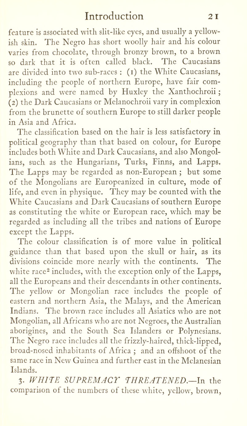 feature is associated with slit-like eyes, and usually a yellow¬ ish skin. The Negro has short woolly hair and his colour varies from chocolate, through bronzy brown, to a brown so dark that it is often called black. The Caucasians are divided into two sub-races : (i) the White Caucasians, including the people of northern Europe, have fair com¬ plexions and were named by Huxley the Xanthochroii ; (2) the Dark Caucasians or Melanochroii vary in complexion from the brunette of southern Europe to still darker people in Asia and Africa. The classification based on the hair is less satisfactory in political geography than that based on colour, for Europe includes both White and Dark Caucasians, and also Mongol¬ ians, such as the Hungarians, Turks, Finns, and Lapps. The Lapps may be regarded as non-European ; but some of the Mongolians are Europeanized in culture, mode of life, and even in physique. They may be counted with the White Caucasians and Dark Caucasians of southern Europe as constituting the white or European race, which may be regarded as including all the tribes and nations of Europe except the Lapps. The colour classification is of more value in political guidance than that based upon the skull or hair, as its divisions coincide more nearly with the continents. The white race2 includes, with the exception only of the Lapps, all the Europeans and their descendants in other continents. The yellow or Mongolian race includes the people of eastern and northern Asia, the Malays, and the American Indians. The brown race includes all Asiatics who are not Mongolian, all Africans who are not Negroes, the Australian aborigines, and the South Sea Islanders or Polynesians. The Negro race includes all the frizzly-haired, thick-lipped, broad-nosed inhabitants of Africa ; and an offshoot of the same race in New Guinea and further east in the Melanesian Islands. 3. WHITE SUPREMACY THREATENED.—In the comparison of the numbers of these white, yellow, brown,