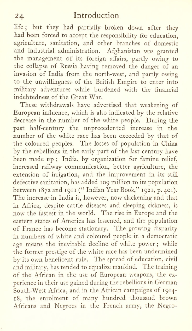 life; but they had partially broken down after they had been forced to accept the responsibility for education, agriculture, sanitation, and other branches of domestic and industrial administration. Afghanistan was granted the management of its foreign affairs, partly owing to the collapse of Russia having removed the danger of an invasion of India from the north-west, and partly owing to the unwillingness of the British Empire to enter into military adventures while burdened with the financial indebtedness of the Great War. These withdrawals have advertised that weakening of European influence, which is also indicated by the relative decrease in the number of the white people. During the past half-century the unprecedented increase in the number of the white race has been exceeded by that of the coloured peoples. The losses of population in China by the rebellions in the early part of the last century have been made up ; India, by organization for famine relief, increased railway communication, better agriculture, the extension of irrigation, and the improvement in its still defective sanitation, has added 109 million to its population between 1872 and 1911 (“ Indian Year Book,” 1921, p. 401). The increase in India is, however, now slackening and that in Africa, despite cattle diseases and sleeping sickness, is now the fastest in the world. The rise in Europe and the eastern states of America has lessened, and the population of France has become stationary. The growing disparity in numbers of white and coloured people in a democratic age means the inevitable decline of white power; while the former prestige of the white race has been undermined by its own beneficent rule. The spread of education, civil and military, has tended to equalize mankind. The training of the African in the use of European weapons, the ex¬ perience in their use gained during the rebellions in German South-West Africa, and in the African campaigns of 1914- 18, the enrolment of many hundred thousand brown Africans and Negroes in the French army, the Negro-