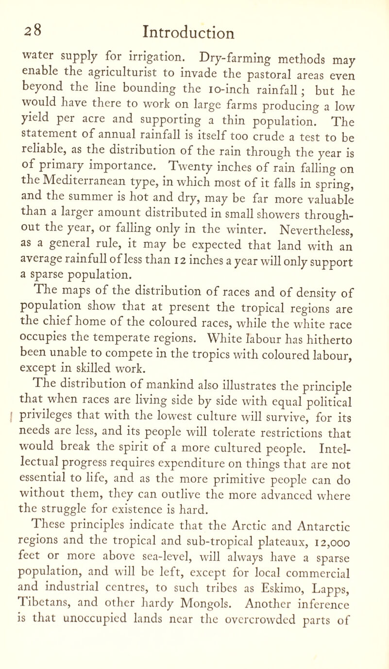 water supply for irrigation. Dry-farming methods may enable the agriculturist to invade the pastoral areas even beyond the line bounding the io-inch rainfall ; but he would have there to work on large farms producing a low yield per acre and supporting a thin population. The statement of annual rainfall is itself too crude a test to be reliable, as the distribution of the rain through the year is of primary importance. Twenty inches of rain falling on the Mediterranean type, in which most of it falls in spring, and the summer is hot and dry, may be far more valuable than a larger amount distributed in small showers through¬ out the year, or falling only in the winter. Nevertheless, as a general rule, it may be expected that land with an average rainfull of less than 12 inches a year will only support a sparse population. The maps of the distribution of races and of density of population show that at present the tropical regions are the chief home of the coloured races, while the white race occupies the temperate regions. White labour has hitherto been unable to compete in the tropics with coloured labour, except in skilled work. The distribution of mankind also illustrates the principle that when races are living side by side with equal political privileges that with the lowest culture will survive, for its needs are less, and its people will tolerate restrictions that would break the spirit of a more cultured people. Intel¬ lectual progress requires expenditure on things that are not essential to life, and as the more primitive people can do without them, they can outlive the more advanced where the struggle for existence is hard. These principles indicate that the Arctic and Antarctic regions and the tropical and sub-tropical plateaux, 12,000 feet or more above sea-level, will always have a sparse population, and will be left, except for local commercial and industrial centres, to such tribes as Eskimo, Lapps, Tibetans, and other hardy Mongols. Another inference is that unoccupied lands near the overcrowded parts of
