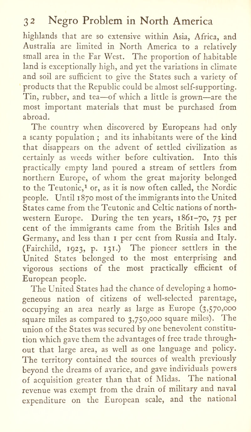 highlands that are so extensive within Asia, Africa, and Australia are limited in North America to a relatively small area in the Far West. The proportion of habitable land is exceptionally high, and yet the variations in climate and soil are sufficient to give the States such a variety of products that the Republic could be almost self-supporting. Tin, rubber, and tea—of which a little is grown—are the most important materials that must be purchased from abroad. The country when discovered by Europeans had only a scanty population ; and its inhabitants were of the kind that disappears on the advent of settled civilization as certainly as weeds wither before cultivation. Into this practically empty land poured a stream of settlers from northern Europe, of whom the great majority belonged to the Teutonic,1 or, as it is now often called, the Nordic people. Until 1870 most of the immigrants into the United States came from the Teutonic and Celtic nations of north¬ western Europe. During the ten years, 1861-70, 73 per cent of the immigrants came from the British Isles and Germany, and less than 1 per cent from Russia and Italy. (Fairchild, 1923, p. 131.) The pioneer settlers in the United States belonged to the most enterprising and vigorous sections of the most practically efficient of European people. The United States had the chance of developing a homo¬ geneous nation of citizens of well-selected parentage, occupying an area nearly as large as Europe (3,570,000 square miles as compared to 3,750,000 square miles). I he union of the States was secured by one benevolent constitu¬ tion which gave them the advantages of free trade through¬ out that large area, as well as one language and policy. The territory contained the sources of wealth previously beyond the dreams of avarice, and gave individuals powers of acquisition greater than that of Midas. The national revenue was exempt from the drain of military and naval expenditure on the European scale, and the national