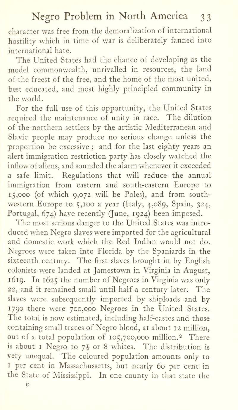 character was free from the demoralization of international hostility which in time of war is deliberately fanned into international hate. The United States had the chance of developing as the model commonwealth, unrivalled in resources, the land of the freest of the free, and the home of the most united, best educated, and most highly principled community in the world. For the full use of this opportunity, the United States required the maintenance of unity in race. The dilution of the northern settlers by the artistic Mediterranean and Slavic people may produce no serious change unless the proportion be excessive ; and for the last eighty years an alert immigration restriction party has closely watched the inflow of aliens, and sounded the alarm whenever it exceeded a safe limit. Regulations that will reduce the annual immigration from eastern and south-eastern Europe to 15,000 (of which 9,072 will be Poles), and from south¬ western Europe to 5,100 a year (Italy, 4,089, Spain, 324, Portugal, 674) have recently (June, 1924) been imposed. The most serious danger to the United States was intro¬ duced when Negro slaves were imported for the agricultural and domestic work which the Red Indian would not do. Negroes were taken into Florida by the Spaniards in the sixteenth century. The first slaves brought in by English colonists were landed at Jamestown in Virginia in August, 1619. In 1625 the number of Negroes in Virginia was only 22, and it remained small until half a century later. The slaves were subsequently imported by shiploads and by 1790 there were 700,000 Negroes in the United States. The total is now estimated, including half-castes and those containing small traces of Negro blood, at about 12 million, out of a total population of 105,700,000 million.2 There is about 1 Negro to 7$ or 8 whites. The distribution is very unequal. The coloured population amounts only to 1 per cent in Massachussetts, but nearly 60 per cent in the State of Mississippi. In one county in that state the