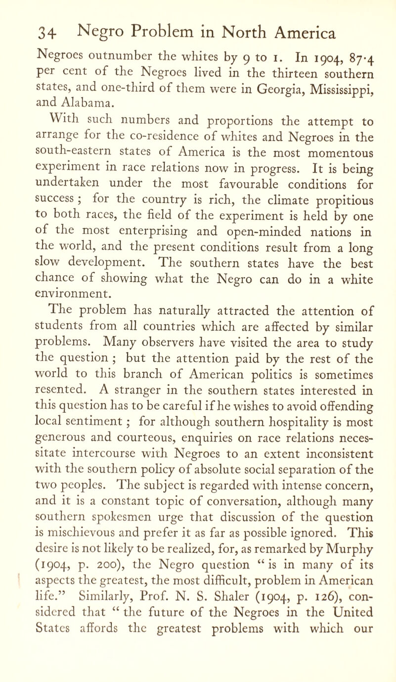Negroes outnumber the whites by 9 to 1. In 1904, 87-4 per cent of the Negroes lived in the thirteen southern states, and one-third of them were in Georgia, Mississippi, and Alabama. With such numbers and proportions the attempt to arrange for the co-residence of whites and Negroes in the south-eastern states of America is the most momentous experiment in race relations now in progress. It is being undertaken under the most favourable conditions for success ; for the country is rich, the climate propitious to both races, the field of the experiment is held by one of the most enterprising and open-minded nations in the world, and the present conditions result from a long slow development. The southern states have the best chance of showing what the Negro can do in a white environment. The problem has naturally attracted the attention of students from all countries which are affected by similar problems. Many observers have visited the area to study the question ; but the attention paid by the rest of the world to this branch of American politics is sometimes resented. A stranger in the southern states interested in this question has to be careful if he wishes to avoid offending local sentiment ; for although southern hospitality is most generous and courteous, enquiries on race relations neces¬ sitate intercourse with Negroes to an extent inconsistent with the southern policy of absolute social separation of the two peoples. The subject is regarded with intense concern, and it is a constant topic of conversation, although many southern spokesmen urge that discussion of the question is mischievous and prefer it as far as possible ignored. This desire is not likely to be realized, for, as remarked by Murphy (1904, p. 200), the Negro question “is in many of its aspects the greatest, the most difficult, problem in American life.” Similarly, Prof. N. S. Shaler (1904, p. 126), con¬ sidered that “ the future of the Negroes in the United States affords the greatest problems with which our