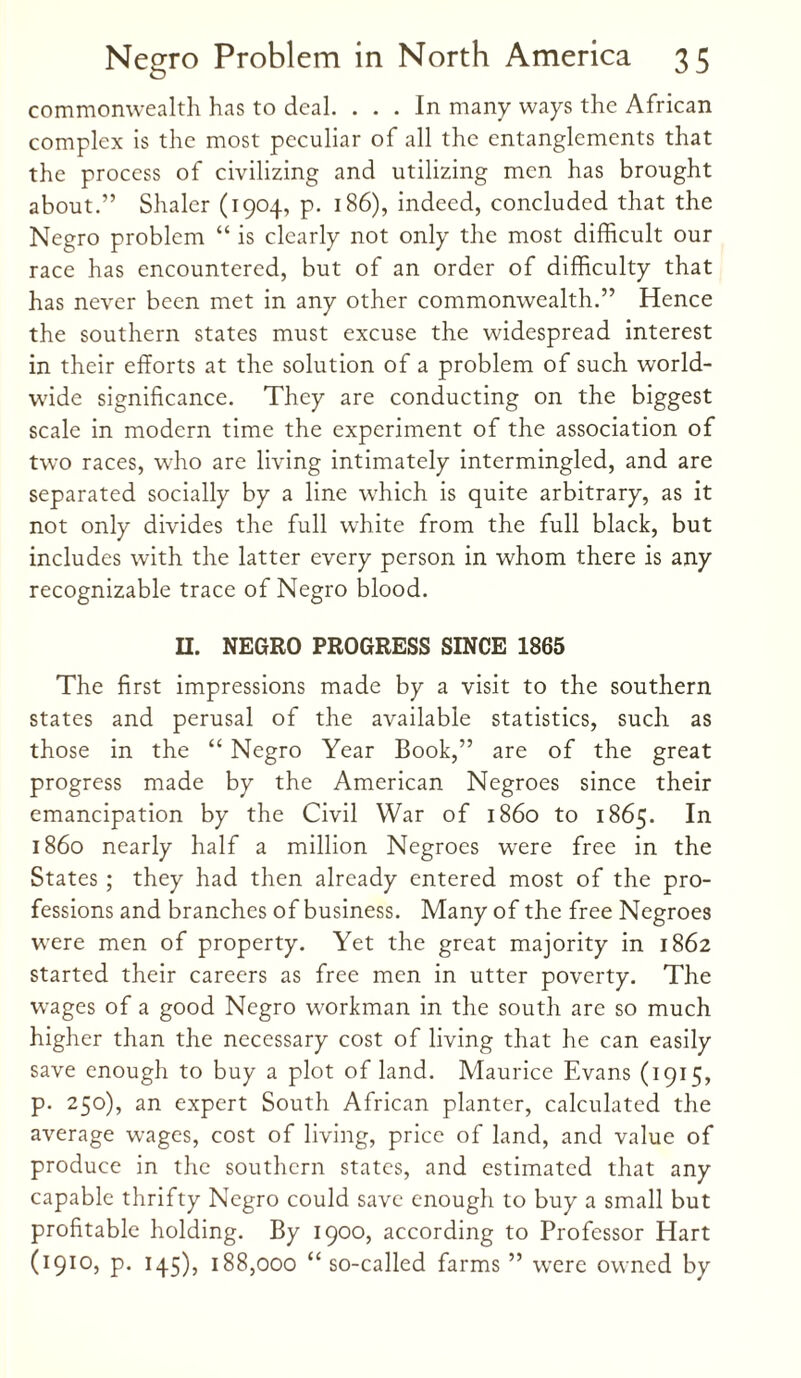 commonwealth has to deal. ... In many ways the African complex is the most peculiar of all the entanglements that the process of civilizing and utilizing men has brought about.” Shaler (1904, p. 186), indeed, concluded that the Negro problem “ is clearly not only the most difficult our race has encountered, but of an order of difficulty that has never been met in any other commonwealth.” Hence the southern states must excuse the widespread interest in their efforts at the solution of a problem of such world¬ wide significance. They are conducting on the biggest scale in modern time the experiment of the association of two races, who are living intimately intermingled, and are separated socially by a line which is quite arbitrary, as it not only divides the full white from the full black, but includes with the latter every person in whom there is any recognizable trace of Negro blood. II. NEGRO PROGRESS SINCE 1865 The first impressions made by a visit to the southern states and perusal of the available statistics, such as those in the “ Negro Year Book,” are of the great progress made by the American Negroes since their emancipation by the Civil War of i860 to 1865. In i860 nearly half a million Negroes wrere free in the States ; they had then already entered most of the pro¬ fessions and branches of business. Many of the free Negroes were men of property. Yet the great majority in 1862 started their careers as free men in utter poverty. The wages of a good Negro workman in the south are so much higher than the necessary cost of living that he can easily save enough to buy a plot of land. Maurice Evans (1915, p. 250), an expert South African planter, calculated the average wages, cost of living, price of land, and value of produce in the southern states, and estimated that any capable thrifty Negro could save enough to buy a small but profitable holding. By 1900, according to Professor Hart (1910, p. 145), 188,000 “ so-called farms ” were owned by