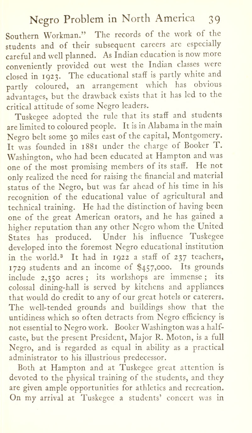 Southern Workman.” The records of the work of the students and of their subsequent careers arc especially careful and well planned. As Indian education is now more conveniently provided out west the Indian classes were closed in 1923. The educational staff is partly white and partly coloured, an arrangement which has obvious advantages, but the drawback exists that it has led to the critical attitude of some Negro leaders. Tuskegee adopted the rule that its staff and students are limited to coloured people. It is in Alabama in the main Negro belt some 30 miles east of the capital, Montgomery. It was founded in 1881 under the charge of Booker T. Washington, who had been educated at Hampton and was one of the most promising members of its staff. He not only realized the need for raising the financial and material status of the Negro, but was far ahead of his time in his recognition of the educational value of agricultural and technical training. He had the distinction of having been one of the great American orators, and he has gained a higher reputation than any other Negro whom the United States has produced. Under his influence Tuskegee developed into the foremost Negro educational institution in the world.3 It had in 1922 a staff of 237 teachers, 1729 students and an income of $457,000. Its grounds include 2,350 acres ; its workshops are immense ; its colossal dining-hall is served by kitchens and appliances that would do credit to any of our great hotels or caterers. The well-tended grounds and buildings show that the untidiness which so often detracts from Negro efficiency is not essential to Negro work. Booker Washington was a half- caste, but the present President, Major R. Moton, is a full Negro, and is regarded as equal in ability as a practical administrator to his illustrious predecessor. Both at Hampton and at Tuskegee great attention is devoted to the physical training of the students, and they are given ample opportunities for athletics and recreation. On my arrival at Tuskegee a students’ concert was in
