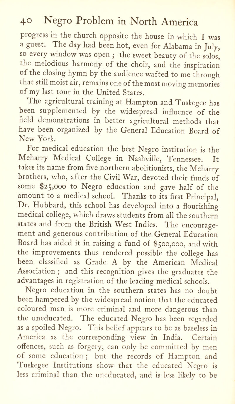 progress in the church opposite the house in which I was a guest. The day had been hot, even for Alabama in July, so every window was open ; the sweet beauty of the solos, the melodious harmony of the choir, and the inspiration of the closing hymn by the audience wafted to me through that still moist air, remains one of the most moving memories of my last tour in the United States. The agricultural training at Hampton and Tuskegee has been supplemented by the widespread influence of the field demonstrations in better agricultural methods that have been organized by the General Education Board of New York. For medical education the best Negro institution is the Meharry Medical College in Nashville, Tennessee. It takes its name from five northern abolitionists, the Meharry brothers, who, after the Civil War, devoted their funds of some $25,000 to Negro education and gave half of the amount to a medical school. Thanks to its first Principal, Dr. Hubbard, this school has developed into a flourishing medical college, which draws students from all the southern states and from the British West Indies. The encourage¬ ment and generous contribution of the General Education Board has aided it in raising a fund of $500,000, and with the improvements thus rendered possible the college has been classified as Grade A by the American Medical Association ; and this recognition gives the graduates the advantages in registration of the leading medical schools. Negro education in the southern states has no doubt been hampered by the widespread notion that the educated coloured man is more criminal and more dangerous than the uneducated. The educated Negro has been regarded as a spoiled Negro. This belief appears to be as baseless in America as the corresponding view in India. Certain offences, such as forgery, can only be committed by men of some education ; but the records of Hampton and Tuskegee Institutions show that the educated Negro is less criminal than the uneducated, and is less likely to be