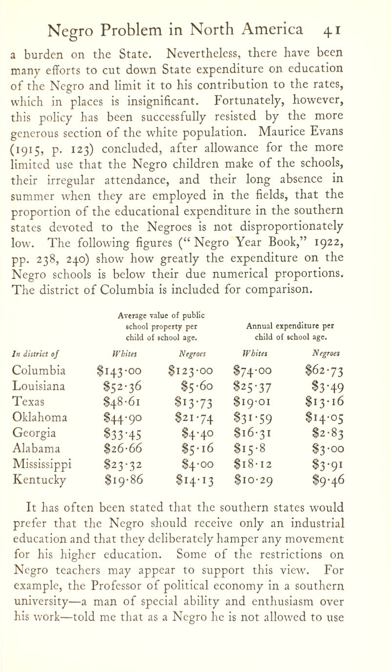 a burden on the State. Nevertheless, there have been many efforts to cut down State expenditure on education of the Negro and limit it to his contribution to the rates, which in places is insignificant. Fortunately, however, this policy has been successfully resisted by the more generous section of the white population. Maurice Evans (1915, p. 123) concluded, after allowance for the more limited use that the Negro children make of the schools, their irregular attendance, and their long absence in summer when they are employed in the fields, that the proportion of the educational expenditure in the southern states devoted to the Negroes is not disproportionately low. The following figures (“ Negro Year Book,” 1922, pp. 238, 240) show how greatly the expenditure on the Negro schools is below their due numerical proportions. The district of Columbia is included for comparison. Average value of public school property per Annual expenditure per child of school age. child of school age. In district of Whites Negroes Whites Negroes Columbia $143-00 $I23-00 $74'00 $62-73 Louisiana $52-36 $5-60 $25-37 $3-49 Texas $48-61 $13-73 $19-01 $13-16 Oklahoma $44-90 $21-74 $31-59 $14-05 Georgia $33-45 $4-40 $16-31 $2-83 Alabama $26-66 $5-i6 $15-8 $3-00 Mississippi $23-32 $4-00 $18-12 $3‘9r Kentucky $19-86 $I4I3 $10-29 $9-46 It has often been stated that the southern states would prefer that the Negro should receive only an industrial education and that they deliberately hamper any movement for his higher education. Some of the restrictions on Negro teachers may appear to support this view. For example, the Professor of political economy in a southern university—a man of special ability and enthusiasm over his work—told me that as a Negro he is not allowed to use