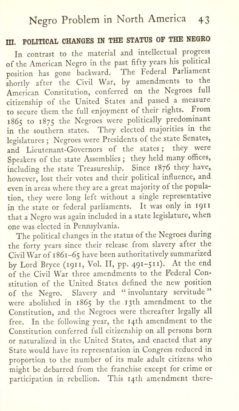 HI. POLITICAL CHANGES IN THE STATUS OF THE NEGRO In contrast to the material and intellectual progress of the American Negro in the past fifty years his political position has gone backward. The Federal Parliament shortly after the Civd War, by amendments to the American Constitution, conferred on the Negroes full citizenship of the United States and passed a measure to secure them the full enjoyment of their rights. From 1865 to 1875 the Negroes were politically predominant in the southern states. They elected majorities in the legislatures; Negroes were Presidents of the state Senates, and Lieutenant-Governors of the states ; they were Speakers of the state Assemblies ; they held many offices, including the state Treasureship. Since 1876 they have, however, lost their votes and their political influence, and even in areas where they are a great majority of the popula¬ tion, they were long left without a single representative in the state or federal parliaments. It was only in 1911 that a Negro was again included in a state legislature, when one was elected in Pennsylvania. The political changes in the status of the Negroes during the forty years since their release from slavery after the Civil War of 1861-65 have been authoritatively summarized by Lord Bryce (1911, Vol. II, pp. 491-511). At the end of the Civil War three amendments to the Federal Con¬ stitution of the United States defined the new position of the Negro. Slavery and “ involuntary servitude ” were abolished in 1865 by the 13th amendment to the Constitution, and the Negroes were thereafter legally all free. In the following year, the 14th amendment to the Constitution conferred full citizenship on all persons born or naturalized in the United States, and enacted that any State would have its representation in Congress reduced in proportion to the number of its male adult citizens who might be debarred from the franchise except for crime or participation in rebellion. This 14th amendment there-