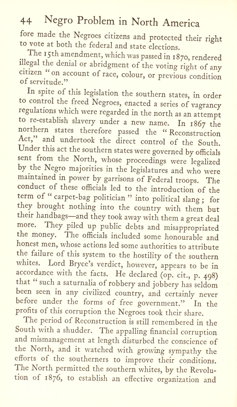 fore made the Negroes citizens and protected their right to vote at both the federal and state elections. The 15th amendment, which was passed in 1870, rendered illegal the denial or abridgment of the voting right of any citizen “ on account of race, colour, or previous condition of servitude.” In spite of this legislation the southern states, in order to control the freed Negroes, enacted a series of vagrancy regulations which were regarded in the north as an attempt to re-establish slavery under a new name. In 1867 the northern states therefore passed the “ Reconstruction Act,” and undertook the direct control of the South. Under this act the southern states were governed by officials sent from the North, whose proceedings were legalized by the Negro majorities in the legislatures and who were maintained m power by garrisons of Federal troops. The conduct of these officials led to the introduction of the term of “ carpet-bag politician ” into political slang ; for they brought nothing into the country with them but their handbags—and they took away with them a great deal more. They piled up public debts and misappropriated the money. The officials included some honourable and honest men, whose actions led some authorities to attribute the failure of this system to the hostility of the southern whites. Lord Bryce’s verdict, however, appears to be in accordance with the facts. He declared (op. cit., p. 498) that such a saturnalia of robbery and jobbery has seldom been seen in any civilized country, and certainly never before under the forms of free government.” In the profits of this corruption the Negroes took their share. The period of Reconstruction is still remembered in the South with a shudder. The appalling financial corruption and mismanagement at length disturbed the conscience of the North, and it watched with growing sympathy the efforts of the southerners to improve their conditions. The North permitted the southern whites, by the Revolu¬ tion of 1876, to establish an effective organization and