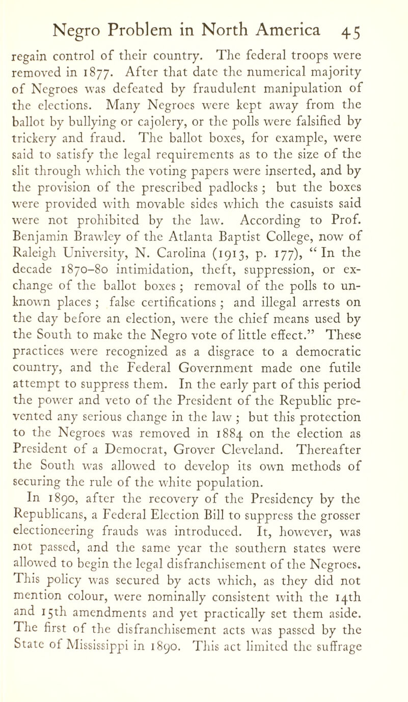 regain control of their country. The federal troops were removed in 1877. After that date the numerical majority of Negroes was defeated by fraudulent manipulation of the elections. Many Negroes were kept away from the ballot by bullying or cajolery, or the polls were falsified by trickery and fraud. The ballot boxes, for example, were said to satisfy the legal requirements as to the size of the slit through which the voting papers were inserted, and by the provision of the prescribed padlocks ; but the boxes were provided with movable sides which the casuists said were not prohibited by the law. According to Prof. Benjamin Brawley of the Atlanta Baptist College, now of Raleigh University, N. Carolina (1913, p. 177), “ In the decade 1870-80 intimidation, theft, suppression, or ex¬ change of the ballot boxes ; removal of the polls to un¬ known places ; false certifications ; and illegal arrests on the day before an election, were the chief means used by the South to make the Negro vote of little effect.” These practices were recognized as a disgrace to a democratic country, and the Federal Government made one futile attempt to suppress them. In the early part of this period the power and veto of the President of the Republic pre¬ vented any serious change in the law ; but this protection to the Negroes was removed in 1884 on the election as President of a Democrat, Grover Cleveland. Thereafter the South was allowed to develop its own methods of securing the rule of the white population. In 1890, after the recovery of the Presidency by the Republicans, a Federal Election Bill to suppress the grosser electioneering frauds was introduced. It, however, was not passed, and the same year the southern states were allowed to begin the legal disfranchisement of the Negroes. This policy was secured by acts which, as they did not mention colour, were nominally consistent with the 14th and 15th amendments and yet practically set them aside. The first of the disfranchisement acts was passed by the State of Mississippi in 1890. This act limited the suffrage