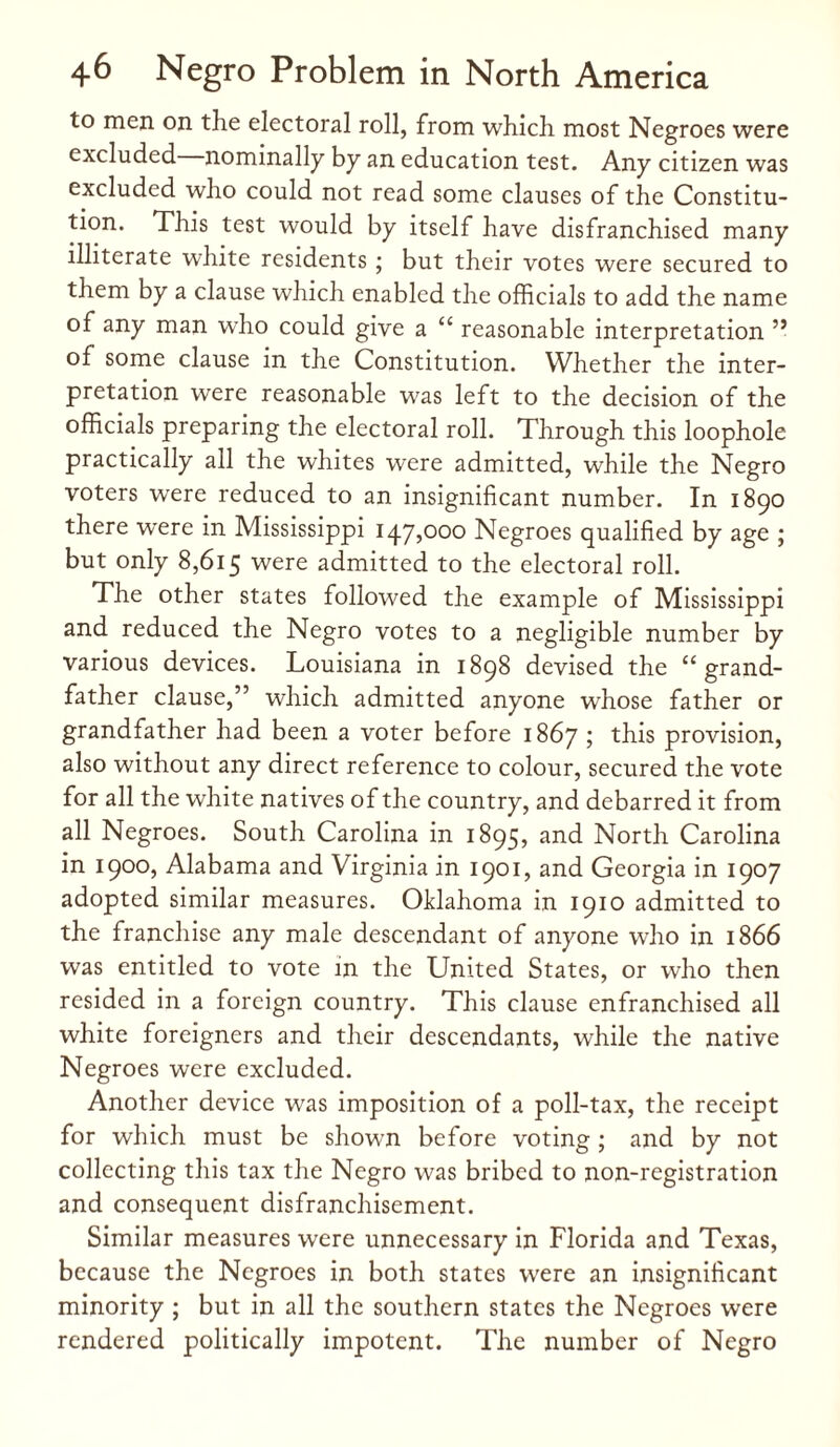 to men on the electoral roll, from which most Negroes were excluded nominally by an education test. Any citizen was excluded who could not read some clauses of the Constitu¬ tion. This test would by itself have disfranchised many illiterate white residents ; but their votes were secured to them by a clause which enabled the officials to add the name of any man wffio could give a “ reasonable interpretation ” of some clause in the Constitution. Whether the inter¬ pretation were reasonable was left to the decision of the officials preparing the electoral roll. Through this loophole practically all the whites were admitted, while the Negro voters were reduced to an insignificant number. In 1890 there wrere in Mississippi 147,000 Negroes qualified by age ; but only 8,615 were admitted to the electoral roll. The other states followed the example of Mississippi and reduced the Negro votes to a negligible number by various devices. Louisiana in 1898 devised the “grand¬ father clause,” which admitted anyone whose father or grandfather had been a voter before 1867 ; this provision, also without any direct reference to colour, secured the vote for all the white natives of the country, and debarred it from all Negroes. South Carolina in 1895, and North Carolina in 1900, Alabama and Virginia in 1901, and Georgia in 1907 adopted similar measures. Oklahoma in 1910 admitted to the franchise any male descendant of anyone who in 1866 was entitled to vote in the United States, or who then resided in a foreign country. This clause enfranchised all white foreigners and their descendants, while the native Negroes were excluded. Another device was imposition of a poll-tax, the receipt for which must be shown before voting ; and by not collecting this tax the Negro was bribed to non-registration and consequent disfranchisement. Similar measures were unnecessary in Florida and Texas, because the Negroes in both states were an insignificant minority ; but in all the southern states the Negroes were rendered politically impotent. The number of Negro