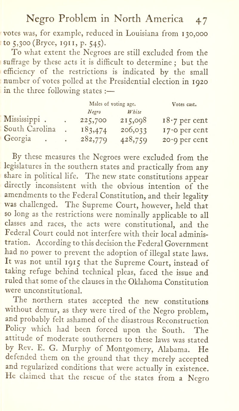 votes was, for example, reduced in Louisiana from 130,000 to 5,300 (Bryce, 1911, p. 545). To what extent the Negroes are still excluded from the suffrage by these acts it is difficult to determine ; but the efficiency of the restrictions is indicated by the small number of votes polled at the Presidential election in 1920 in the three following states :— Mississippi . South Carolina Georgia Males of voting age. Negro White 225,700 215,098 183,474 206,033 282,779 428>759 Votes cast. 18-7 per cent 17-0 per cent 20-9 per cent By these measures the Negroes were excluded from the legislatures in the southern states and practically from any share in political life. The new state constitutions appear directly inconsistent with the obvious intention of the amendments to the Federal Constitution, and their legality was challenged. The Supreme Court, however, held that so long as the restrictions were nominally applicable to all classes and races, the acts were constitutional, and the Federal Court could not interfere with their local adminis¬ tration. According to this decision the Federal Government had no power to prevent the adoption of illegal state laws. It was not until 1915 the Supreme Court, instead of taking refuge behind technical pleas, faced the issue and ruled that some of the clauses in the Oklahoma Constitution were unconstitutional. The northern states accepted the new constitutions without demur, as they were tired of the Negro problem, and probably felt ashamed of the disastrous Reconstruction Policy which had been forced upon the South. The attitude of moderate southerners to these laws was stated by Rev. E. G. Murphy of Montgomery, Alabama. He defended them on the ground that they merely accepted and regularized conditions that were actually in existence. He claimed that the rescue of the states from a Negro