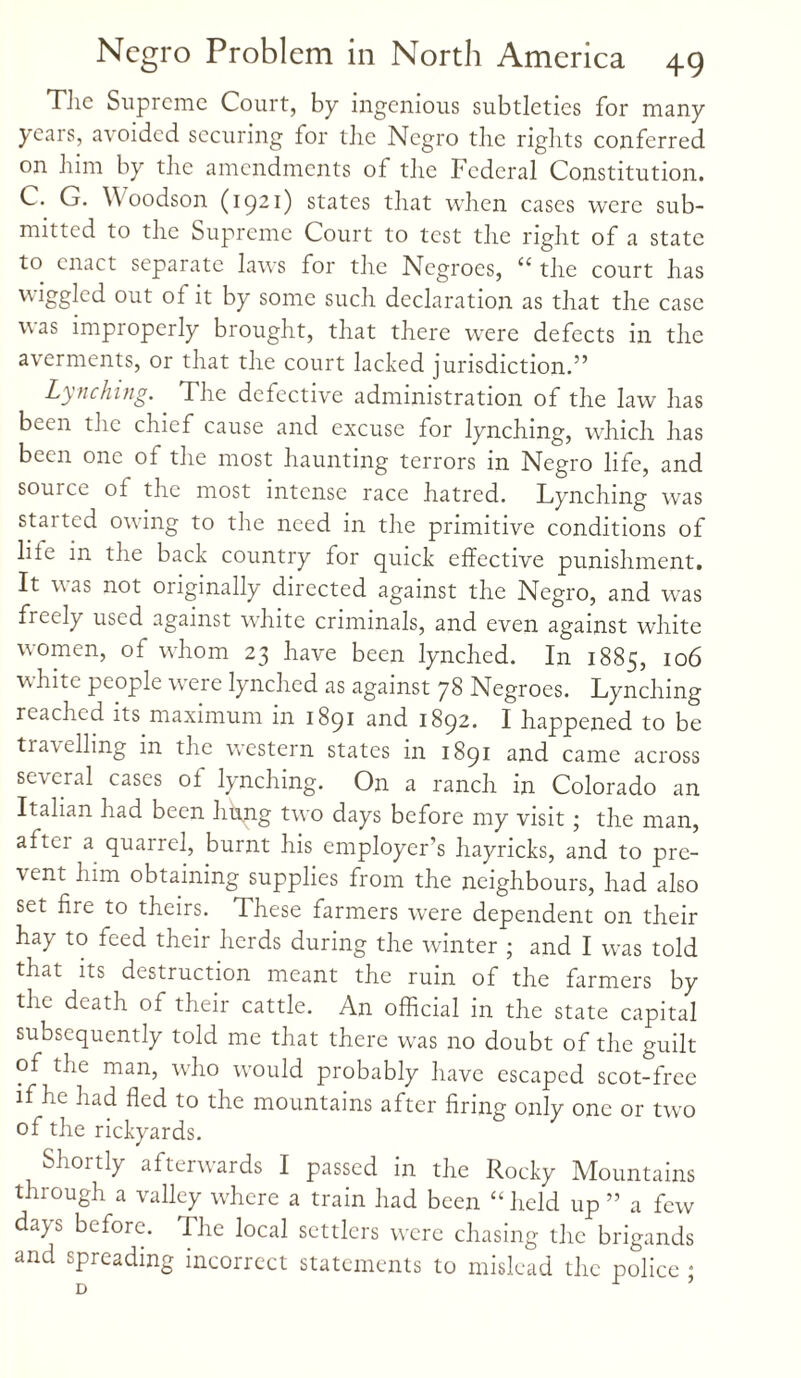 Tlie Supreme Court, by ingenious subtleties for many years, avoided securing for the Negro the rights conferred on him by the amendments of the Federal Constitution. C. G. Woodson (1921) states that when cases were sub¬ mitted to the Supreme Court to test the right of a state to enact separate laws for the Negroes, “ the court has wiggled out of it by some such declaration as that the case was improperly brought, that there were defects in the averments, or that the court lacked jurisdiction.” Lynching. The defective administration of the law has been the chief cause and excuse for lynching, which has been one of the most haunting terrors in Negro life, and source of the most intense race hatred. Lynching was started owing to the need in the primitive conditions of liie in the back country for quick effective punishment. It was not originally directed against the Negro, and was freely used against white criminals, and even against white women, of whom 23 have been lynched. In 1885, 106 white people were lynched as against 78 Negroes. Lynching reached its maximum in 1891 and 1892. I happened to be tra\ elling in the western states in 1891 and came across several cases ol lynching. On a ranch in Colorado an Italian had been hffng twx> days before my visit ; the man, aftei a quarrel, burnt his employer’s hayricks, and to pre- \ent him obtaining supplies from the neighbours, had also set fire to theirs. These farmers were dependent on their hay to feed their herds during the winter ; and I was told that its destruction meant the ruin of the farmers by the death of their cattle. An official in the state capital subsequently told me that there was no doubt of the guilt of the man, who would probably have escaped scot-free if he had fled to the mountains after firing only one or two of the rickyards. Shortly afterwards I passed in the Rocky Mountains through a valley where a train had been “held up ” a few days before. The local settlers were chasing the brigands and spreading incorrect statements to mislead the police ;