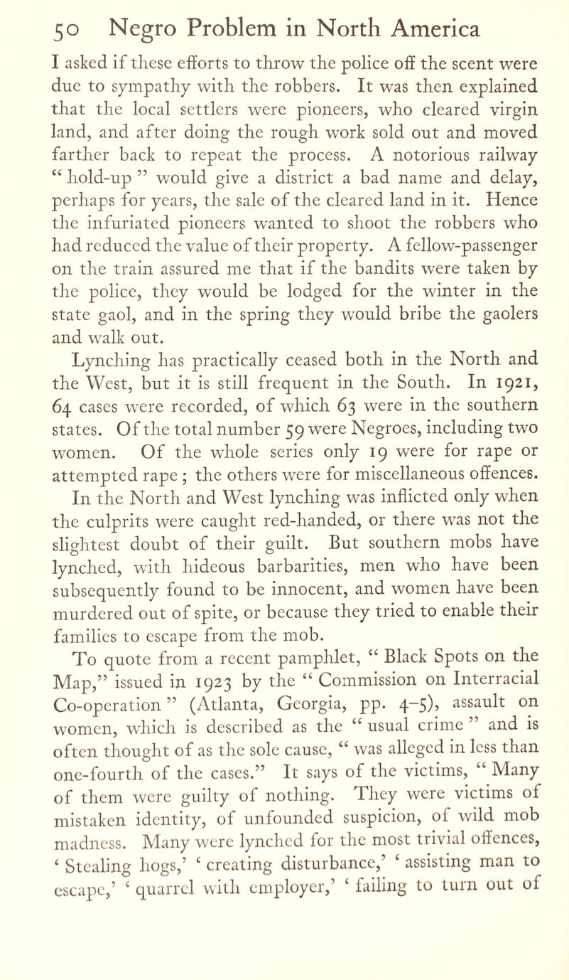 I asked if these efforts to throw the police off the scent were due to sympathy with the robbers. It was then explained that the local settlers were pioneers, who cleared virgin land, and after doing the rough work sold out and moved farther back to repeat the process. A notorious railway “ hold-up ” would give a district a bad name and delay, perhaps for years, the sale of the cleared land in it. Hence the infuriated pioneers wanted to shoot the robbers who had reduced the value of their property. A fellow-passenger on the train assured me that if the bandits were taken by the police, they would be lodged for the winter in the state gaol, and in the spring they would bribe the gaolers and walk out. Lynching has practically ceased both in the North and the West, but it is still frequent in the South. In 1921, 64 cases were recorded, of which 63 were in the southern states. Of the total number 59 were Negroes, including two women. Of the whole series only 19 were for rape or attempted rape ; the others were for miscellaneous offences. In the North and West lynching was inflicted only when the culprits were caught red-handed, or there was not the slightest doubt of their guilt. But southern mobs have lynched, with hideous barbarities, men who have been subsequently found to be innocent, and women have been murdered out of spite, or because they tried to enable their families to escape from the mob. To quote from a recent pamphlet, “ Black Spots on the Map,” issued in 1923 by the “ Commission on Interracial Co-operation ” (Atlanta, Georgia, pp. 4-5), assault on women, which is described as the “ usual crime 5 and is often thought of as the sole cause, “ was alleged in less than one-fourth of the cases.” It says of the victims, “ Many of them were guilty of nothing. They were victims of mistaken identity, of unfounded suspicion, of wild mob madness. Many were lynched for the most trivial offences, ‘ Stealing hogs,’ ‘ creating disturbance,’ ‘ assisting man to escape,’ ‘ quarrel with employer,’ ‘ failing to turn out of