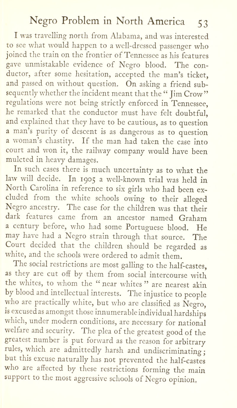 I was travelling north from Alabama, and was interested to see what would happen to a well-dressed passenger who joined the train on the frontier of Tennessee as his features gave unmistakable evidence of Negro blood. The con¬ ductor, after some hesitation, accepted the man’s ticket, and passed on without question. On asking a friend sub¬ sequently whether the incident meant that the “ Jim Crow” regulations were not being strictly enforced in Tennessee, he remarked that the conductor must have felt doubtful, and explained that they have to be cautious, as to question a man’s purity of descent is as dangerous as to question a woman’s chastity. If the man had taken the case into court and won it, the railway company would have been mulcted in heavy damages. In such cases there is much uncertainty as to what the law will decide. In 1905 a well-known trial was held in North Carolina in reference to six girls who had been ex¬ cluded from the white schools owing to their alleged Negro ancestry. The case for the children was that their dark features came from an ancestor named Graham a century before, wTho had some Portuguese blood. He may have had a Negro strain through that source. The Court decided that the children should be regarded as white, and the schools were ordered to admit them. The social restrictions are most galling to the half-castes, as they are cut off by them from social intercourse with the whites, to whom the “ near whites ” are nearest akin by blood and intellectual interests. The injustice to people who are practically white, but who are classified as Negro, is excused as amongst those innumerable individual hardships which, under modern conditions, are necessary for national welfare and security. The plea of the greatest good of the greatest number is put forward as the reason for arbitrary rules, which are admittedly harsh and undiscriminating; but this excuse naturally has not prevented the half-castes who are affected by these restrictions forming the main support to the most aggressive schools of Negro opinion,