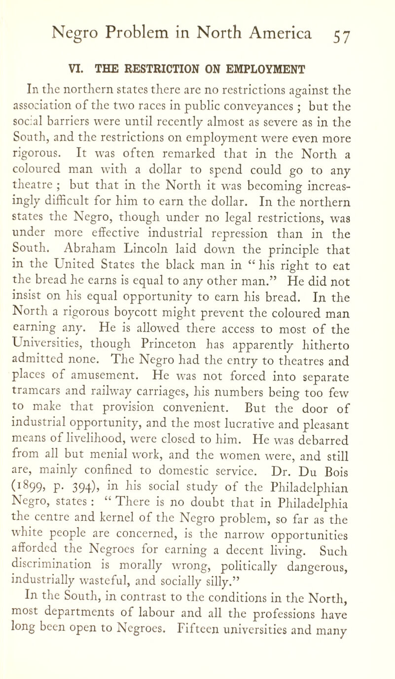 VI. THE RESTRICTION ON EMPLOYMENT In the northern states there arc no restrictions against the association of the two races in public conveyances; but the social barriers were until recently almost as severe as in the South, and the restrictions on employment were even more rigorous. It was often remarked that in the North a coloured man with a dollar to spend could go to any theatre ; but that in the North it was becoming increas¬ ingly difficult for him to earn the dollar. In the northern states the Negro, though under no legal restrictions, was under more effective industrial repression than in the South. Abraham Lincoln laid down the principle that in the United States the black man in “ his right to eat the bread he earns is equal to any other man.” He did not insist on his equal opportunity to earn his bread. In the North a rigorous boycott might prevent the coloured man earning any. He is allowed there access to most of the LTniversities, though Princeton has apparently hitherto admitted none. The Negro had the entry to theatres and places of amusement. He was not forced into separate tramcars and railway carriages, his numbers being too few to make that provision convenient. But the door of industrial opportunity, and the most lucrative and pleasant means of livelihood, were closed to him. He was debarred from all but menial work, and the women were, and still are, mainly confined to domestic service. Dr. Du Bois (1899, P* 394)> -^s social study of the Philadelphian Negro, states : “ There is no doubt that in Philadelphia the centre and kernel of the Negro problem, so far as the white people are concerned, is the narrow opportunities afforded the Negroes for earning a decent living. Such discrimination is morally wrong, politically dangerous, industrially wasteful, and socially silly.” In the South, in contrast to the conditions in the North, most departments of labour and all the professions have long been open to Negroes. Fifteen universities and many