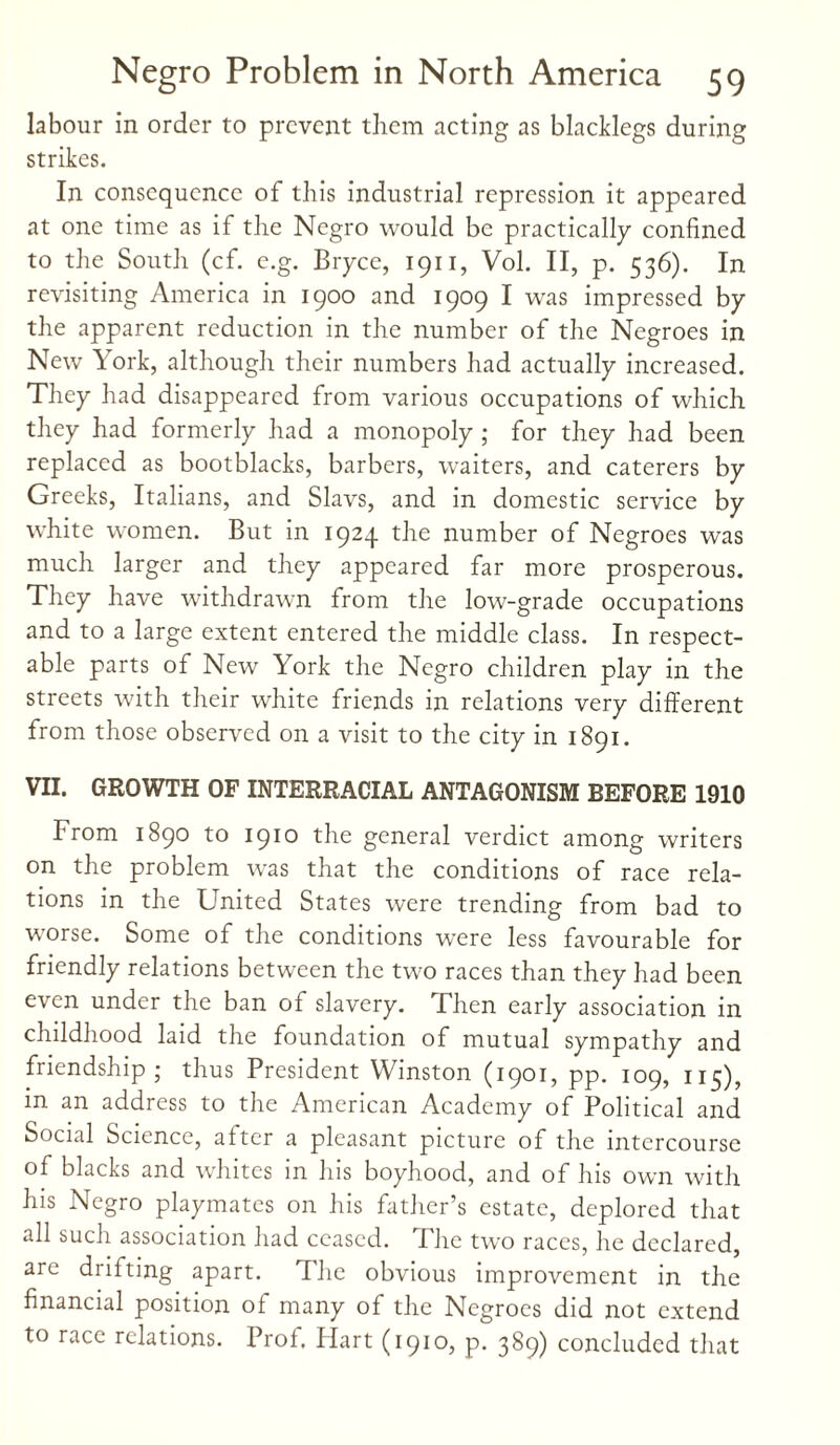 labour in order to prevent them acting as blacklegs during strikes. In consequence of this industrial repression it appeared at one time as if the Negro would be practically confined to the South (cf. e.g. Bryce, 1911, Vol. II, p. 536). In revisiting America in 1900 and 1909 I was impressed by the apparent reduction in the number of the Negroes in New \ork, although their numbers had actually increased. They had disappeared from various occupations of which they had formerly had a monopoly ; for they had been replaced as bootblacks, barbers, waiters, and caterers by Greeks, Italians, and Slavs, and in domestic service by white women. But in 1924 the number of Negroes was much larger and they appeared far more prosperous. They have withdrawn from the low-grade occupations and to a large extent entered the middle class. In respect¬ able parts of New York the Negro children play in the streets with their white friends in relations very different from those observed on a visit to the city in 1891. VII. GROWTH OF INTERRACIAL ANTAGONISM BEFORE 1910 From 1890 to 1910 the general verdict among writers on the problem was that the conditions of race rela¬ tions in the United States were trending from bad to worse. Some of the conditions were less favourable for friendly relations between the two races than they had been even under the ban of slavery. Then early association in childhood laid the foundation of mutual sympathy and friendship; thus President Winston (1901, pp. 109, 115), in an address to the American Academy of Political and Social Science, alter a pleasant picture of the intercourse of blacks and whites in his boyhood, and of his own with his Negro playmates on his father’s estate, deplored that all such association had ceased. The two races, he declared, are drifting apart. The obvious improvement in the financial position ol many of the Negroes did not extend to race relations. Prof, flart (1910, p. 389) concluded that