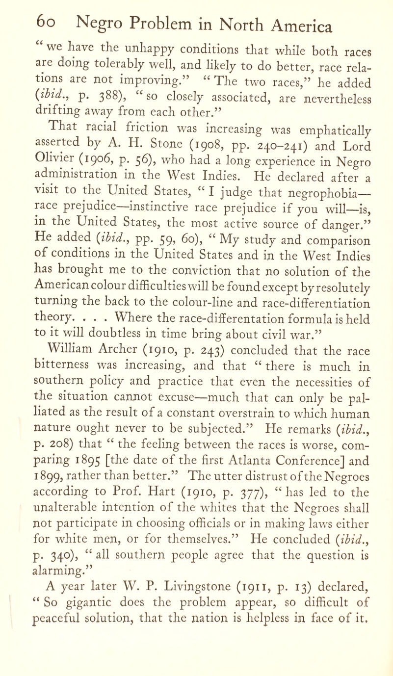 “ we ^ave the unhappy conditions that while both races are doing tolerably well, and likely to do better, race rela¬ tions are not improving.” “The two races,” he added {ibid., p. 388), “ so closely associated, are nevertheless drifting away from each other.” That racial friction was increasing was emphatically asserted by A. H. Stone (1908, pp. 240-241) and Lord Olivier (1906, p. 56), who had a long experience in Negro administration in the West Indies. He declared after a visit to the United States, “ I judge that negrophobia— race prejudice—instinctive race prejudice if you will—is, in the United States, the most active source of danger.” He added {ibid., pp. 59, 60), “ My study and comparison of conditions in the United States and in the West Indies has brought me to the conviction that no solution of the American colour difficulties will be found except by resolutely turning the back to the colour-line and race-differentiation theory. . . . Where the race-differentation formula is held to it will doubtless in time bring about civil war.” William Archer (1910, p. 243) concluded that the race bitterness was increasing, and that “ there is much in southern policy and practice that even the necessities of the situation cannot excuse—much that can only be pal¬ liated as the result of a constant overstrain to which human nature ought never to be subjected.” He remarks {ibid., p. 208) that “ the feeling between the races is worse, com¬ paring 1895 [the date of the first Atlanta Conference] and 1899, rather than better.” The utter distrust of the Negroes according to Prof. Hart (1910, p. 377), “has led to the unalterable intention of the whites that the Negroes shall not participate in choosing officials or in making laws either for white men, or for themselves.” He concluded {ibid., p. 340), “ all southern people agree that the question is alarming.” A year later W. P. Livingstone (1911, p. 13) declared, “ So gigantic does the problem appear, so difficult of peaceful solution, that the nation is helpless in face of it.