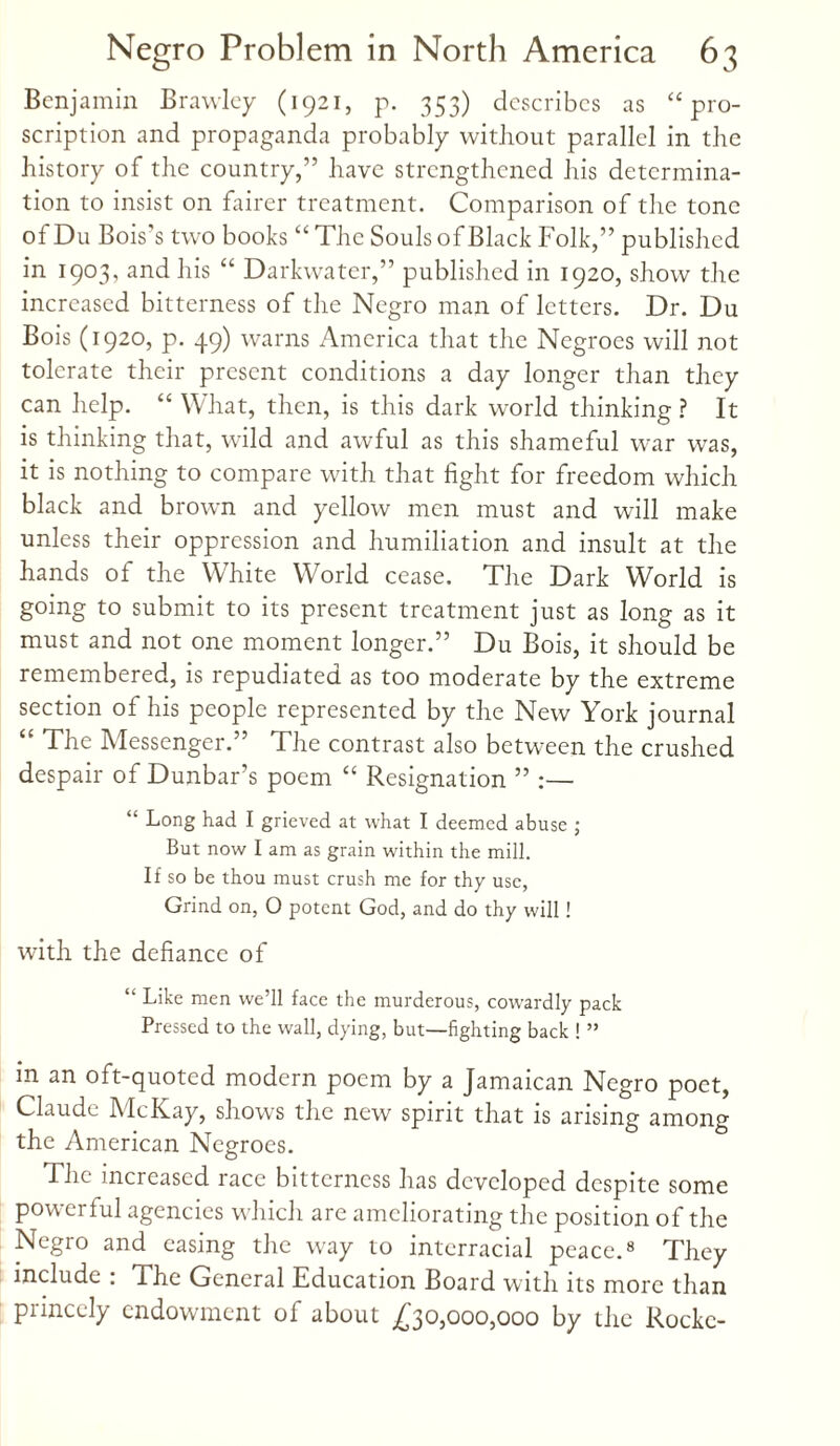 Benjamin Brawley (1921, p. 353) describes as “pro¬ scription and propaganda probably without parallel in the history of the country,” have strengthened his determina¬ tion to insist on fairer treatment. Comparison of the tone of Du Bois’s two boobs “The Souls of Black Folk,” published in 1903, and his “ Darkwatcr,” published in 1920, show the increased bitterness of the Negro man of letters. Dr. Du Bois (1920, p. 49) warns America that the Negroes will not tolerate their present conditions a day longer than they can help. “ What, then, is this dark world thinking? It is thinking that, wild and awful as this shameful war was, it is nothing to compare with that fight for freedom which black and brown and yellow men must and will make unless their oppression and humiliation and insult at the hands of the White World cease. The Dark World is going to submit to its present treatment just as long as it must and not one moment longer.” Du Bois, it should be remembered, is repudiated as too moderate by the extreme section of his people represented by the New York journal “ The Messenger.” The contrast also between the crushed despair of Dunbar’s poem “ Resignation ” :— “ Long had I grieved at what I deemed abuse ; But now I am as grain within the mill. If so be thou must crush me for thy use, Grind on, O potent God, and do thy will! with the defiance of “ Like men we’ll face the murderous, cowardly pack Pressed to the wall, dying, but—fighting back ! ” m an oft-quoted modern poem by a Jamaican Negro poet, Claude McKay, shows the new spirit that is arising among the American Negroes. The increased race bitterness has developed despite some powerful agencies which are ameliorating the position of the Negro and easing the way to interracial peace.8 They include : The General Education Board with its more than princely endowment of about £30,000,000 by the Rocke-