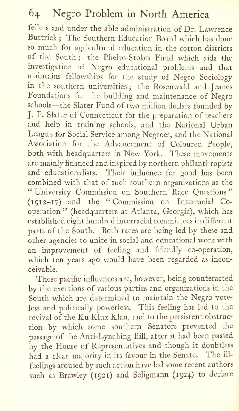 fellers and under the able administration of Dr. Lawrence Buttrick ; The Southern Education Board which has done so much for agricultural education in the cotton districts of the South ; the Phelps-Stokcs Fund which aids the investigation of Negro educational problems and that maintains fellowships for the study of Negro Sociology in the southern universities; the Rosenwald and Jeanes foundations for the building and maintenance of Negro schools—the Slater Fund of two million dollars founded by J. F. Slater of Connecticut for the preparation of teachers and help in training schools, and the National Urban League for Social Service among Negroes, and the National Association for the Advancement of Coloured People, both with headquarters in New York. These movements are mainly financed and inspired by northern philanthropists and educationalists. Their influence for good has been combined with that of such southern organizations as the “ University Commission on Southern Race Questions ” (1912-17) and the “ Commission on Interracial Co¬ operation ” (headquarters at Atlanta, Georgia), which has established eight hundred interracial committees in different parts of the South. Both races are being led by these and other agencies to unite in social and educational work with an improvement of feeling and friendly co-operation, which ten years ago would have been regarded as incon¬ ceivable. These pacific influences are, however, being counteracted by the exertions of various parties and organizations in the South which are determined to maintain the Negro vote¬ less and politically powerless. This feeling has led to the revival of the Ku Klux Klan, and to the persistent obstruc¬ tion by which some southern Senators prevented the passage of the Anti-Lynching Bill, after it had been passed by the House of Representatives and though it doubtless had a clear majority in its favour in the Senate. The ill- feelings aroused by such action have led some recent authors such as Brawley (1921) and Scligmann (1924) to declare