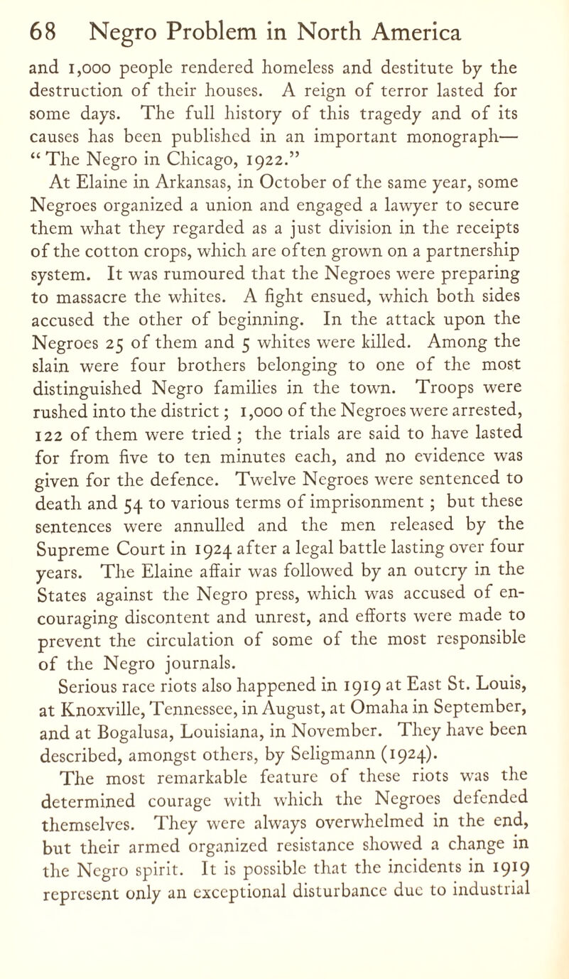 and 1,000 people rendered homeless and destitute by the destruction of their houses. A reign of terror lasted for some days. The full history of this tragedy and of its causes has been published in an important monograph— “The Negro in Chicago, 1922.” At Elaine in Arkansas, in October of the same year, some Negroes organized a union and engaged a lawyer to secure them what they regarded as a just division in the receipts of the cotton crops, which are often grown on a partnership system. It was rumoured that the Negroes were preparing to massacre the whites. A fight ensued, which both sides accused the other of beginning. In the attack upon the Negroes 25 of them and 5 whites were killed. Among the slain were four brothers belonging to one of the most distinguished Negro families in the town. Troops were rushed into the district; 1,000 of the Negroes were arrested, 122 of them were tried ; the trials are said to have lasted for from five to ten minutes each, and no evidence was given for the defence. Twelve Negroes were sentenced to death and 54 to various terms of imprisonment ; but these sentences were annulled and the men released by the Supreme Court in 1924 after a legal battle lasting over four years. The Elaine affair was followed by an outcry in the States against the Negro press, which was accused of en¬ couraging discontent and unrest, and efforts were made to prevent the circulation of some of the most responsible of the Negro journals. Serious race riots also happened in 1919 at East St. Louis, at Knoxville, Tennessee, in August, at Omaha in September, and at Bogalusa, Louisiana, in November. They have been described, amongst others, by Seligmann (1924). The most remarkable feature of these riots was the determined courage with which the Negroes defended themselves. They were always overwhelmed in the end, but their armed organized resistance showed a change in the Negro spirit. It is possible that the incidents in 1919 represent only an exceptional disturbance due to industrial