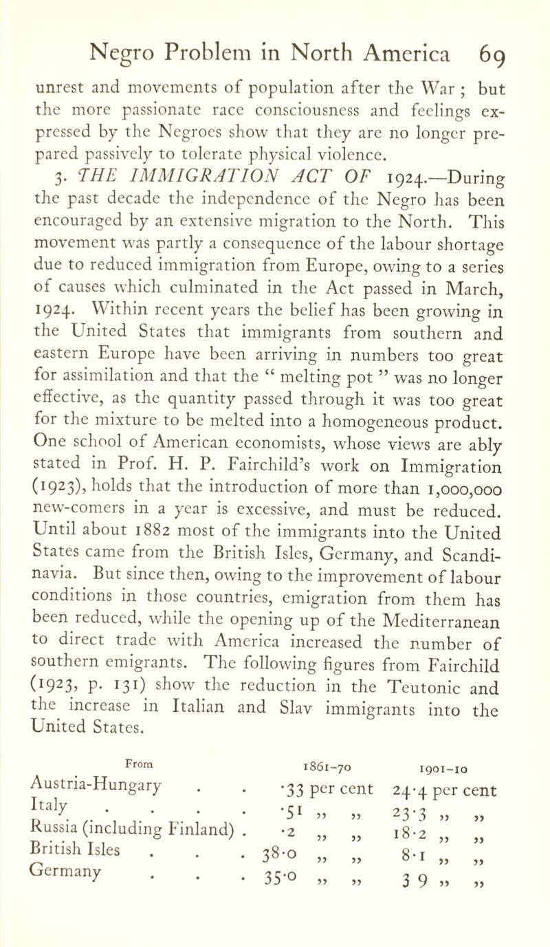 unrest and movements of population after the War ; but the more passionate race consciousness and feelings ex¬ pressed bp the Negroes show that they are no longer pre¬ pared passively to tolerate physical violence. 3. THE IMMIGRATION ACT OF 1924.—During the past decade the independence of the Negro has been encouraged by an extensive migration to the North. This movement was partly a consequence of the labour shortage due to reduced immigration from Europe, owing to a series of causes which culminated in the Act passed in March, 1924. Within recent years the belief has been growing in the United States that immigrants from southern and eastern Europe have been arriving in numbers too great for assimilation and that the “ melting pot ” was no longer effective, as the quantity passed through it was too great for the mixture to be melted into a homogeneous product. One school of American economists, whose views are ably stated in Prof. H. P. Fairchild’s work on Immigration (1923), holds that the introduction of more than 1,000,000 new-comers in a year is excessive, and must be reduced. Until about 1882 most of the immigrants into the United States came from the British Isles, Germany, and Scandi¬ navia. But since then, owing to the improvement of labour conditions in those countries, emigration from them has been reduced, while the opening up of the Mediterranean to direct trade with America increased the number of southern emigrants. The following figures from Fairchild (1923? P* 131) show the reduction in the Teutonic and the increase in Italian and Slav immigrants into the United States. From Austria-Hungary Italy Russia (including Finland) British Isles Germany 1861-70 1901-10 '33 per cent 24-4 per cent •5i 55 23'3 •2 53 33 18-2 00 6 33 5) 8-i >> 5) • 35'0 33 >> 3 9 5)