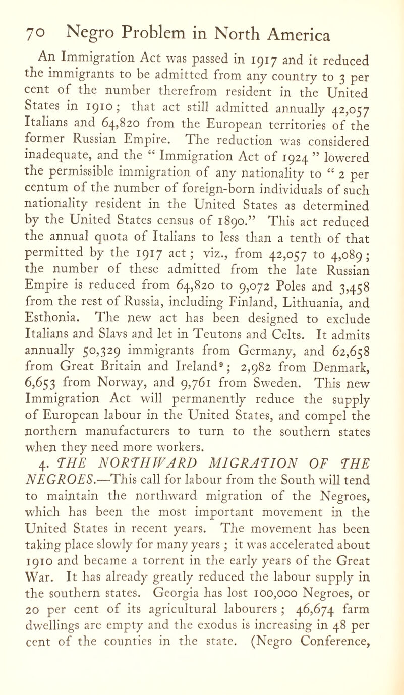 An Immigration Act was passed in 1917 and it reduced the immigrants to be admitted from any country to 3 per cent of the number therefrom resident in the United States in 1910 ; that act still admitted annually 42,057 Italians and 64,820 from the European territories of the former Russian Empire. The reduction was considered inadequate, and the “ Immigration Act of 1924 ” lowered the permissible immigration of any nationality to “ 2 per centum of the number of foreign-born individuals of such nationality resident in the United States as determined by the United States census of 1890.” This act reduced the annual quota of Italians to less than a tenth of that permitted by the 1917 act; viz., from 42,057 to 4,089; the number of these admitted from the late Russian Empire is reduced from 64,820 to 9,072 Poles and 3,458 from the rest of Russia, including Finland, Lithuania, and Esthonia. The new act has been designed to exclude Italians and Slavs and let in Teutons and Celts. It admits annually 50,329 immigrants from Germany, and 62,658 from Great Britain and Ireland9; 2,982 from Denmark, 6,653 from Norway, and 9,761 from Sweden. This new Immigration Act will permanently reduce the supply of European labour in the United States, and compel the northern manufacturers to turn to the southern states W'hen they need more workers. 4. THE NORTHWARD MIGRATION OF THE NEGROES.—This call for labour from the South will tend to maintain the northward migration of the Negroes, which has been the most important movement in the United States in recent years. The movement has been taking place slowly for many years ; it was accelerated about 1910 and became a torrent in the early years of the Great War. It has already greatly reduced the labour supply in the southern states. Georgia has lost 100,000 Negroes, or 20 per cent of its agricultural labourers; 46,674 farm dwellings are empty and the exodus is increasing in 48 per cent of the counties in the state. (Negro Conference,