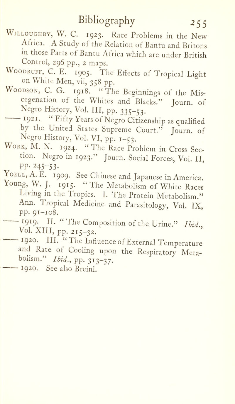 Willoughby, W. C. 1923. Race Problems in the New Atiica. A Study of tire Relation of Bantu and Britons in those Parts of Bantu Africa which are under British Control, 296 pp., 2 maps. Woodruff, C. E. 1905. The Effects of Tropical Light on White Men, vii, 358 pp. Woodson, C. G. 1918. “The Beginnings of the Mis¬ cegenation of the Whites and Blacks.” Journ. of Negro History, Vol. III, pp. 335-53. 1921. Fifty lears of Negro Citizenship as qualified by the United States Supreme Court.” Journ. of Negro History, Vol. VI, pp. 1-53. Work, M. N. 1924. “ The Race Problem in Cross Sec¬ tion. Negro in 1923.” Journ. Social Forces, Vol. II, PP- 245“53- Ioell, A. E. 1909. See Chinese and Japanese in America. Young, W. J. 1915. “The Metabolism of White Races Living in the Tropics. I. The Protein Metabolism.” Ann. Tropical Medicine and Parasitology, Vol. IX, pp. 91-108. 1919. II. “ The Composition of the Urine.” Ibid. Vol. XIII, pp. 215-32. 1920. III. “ The Influence of External Temperature and Rate of Cooling upon the Respiratory Meta¬ bolism.” Ibid., pp. 313-37. -1920. See also Breinl.