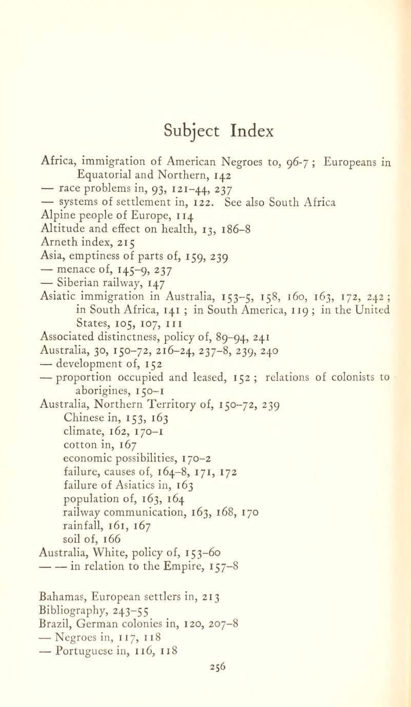 Africa, immigration of American Negroes to, 96-7 ; Europeans in Equatorial and Northern, 142 — race problems in, 93, 121-44, 237 — systems of settlement in, 122. See also South Africa Alpine people of Europe, 114 Altitude and effect on health, 13, 186-8 Arneth index, 215 Asia, emptiness of parts of, 159, 239 — menace of, 145-9, 237 — Siberian railway, 147 Asiatic immigration in Australia, 153-5, 158, 160, 163, 172, 242; in South Africa, 141 ; in South America, 119 ; in the United States, 105, 107, 111 Associated distinctness, policy of, 89-94, 241 Australia, 30, 150-72, 216-24, 237-8, 239, 240 — development of, 152 — proportion occupied and leased, 152; relations of colonists to aborigines, 150-1 Australia, Northern Territory of, 150-72, 239 Chinese in, 153, 163 climate, 162, 170-1 cotton in, 167 economic possibilities, 170-2 failure, causes of, 164-8, 171, 172 failure of Asiatics in, 163 population of, 163, 164 railway communication, 163, 168, 170 rainfall, 161, 167 soil of, 166 Australia, White, policy of, 153-60 -in relation to the Empire, 157-8 Bahamas, European settlers in, 213 Bibliography, 243-55 Brazil, German colonies in, 120, 207-8 — Negroes in, 117, 118 — .Portuguese in, 116, 118