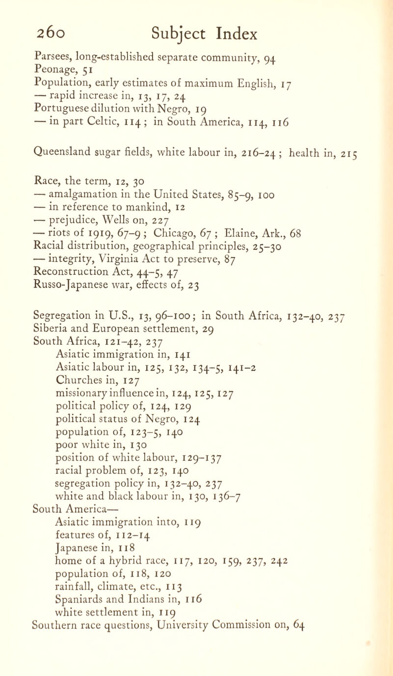 Parsees, long-established separate community, 94 Peonage, 51 Population, early estimates of maximum English, 17 — rapid increase in, 13, 17, 24 Portuguese dilution with Negro, 19 — in part Celtic, 114 ; in South America, 114, 116 Queensland sugar fields, white labour in, 216-24 ; health in, 21 Race, the term, 12, 30 — amalgamation in the United States, 85-9, 100 — in reference to mankind, 12 — prejudice, Wells on, 227 — riots of 1919, 67-9 ; Chicago, 67 ; Elaine, Ark., 68 Racial distribution, geographical principles, 25-30 — integrity, Virginia Act to preserve, 87 Reconstruction Act, 44-5, 47 Russo-Japanese war, effects of, 23 Segregation in U.S., 13, 96-100; in South Africa, 132-40, 237 Siberia and European settlement, 29 South Africa, 121-42, 237 Asiatic immigration in, 141 Asiatic labour in, 125, 132, 134-5, 141-2 Churches in, 127 missionary influence in, 124, 125, 127 political policy of, 124, 129 political status of Negro, 124 population of, 123-5, H0 poor white in, 130 position of white labour, 129-137 racial problem of, 123, 140 segregation policy in, 132-40, 237 white and black labour in, 130, 136-7 South America— Asiatic immigration into, 119 features of, 112-14 Japanese in, 118 home of a hybrid race, 117, 120, 159, 237, 242 population of, 118, 120 rainfall, climate, etc., 113 Spaniards and Indians in, 116 white settlement in, 119 Southern race questions, University Commission on, 64