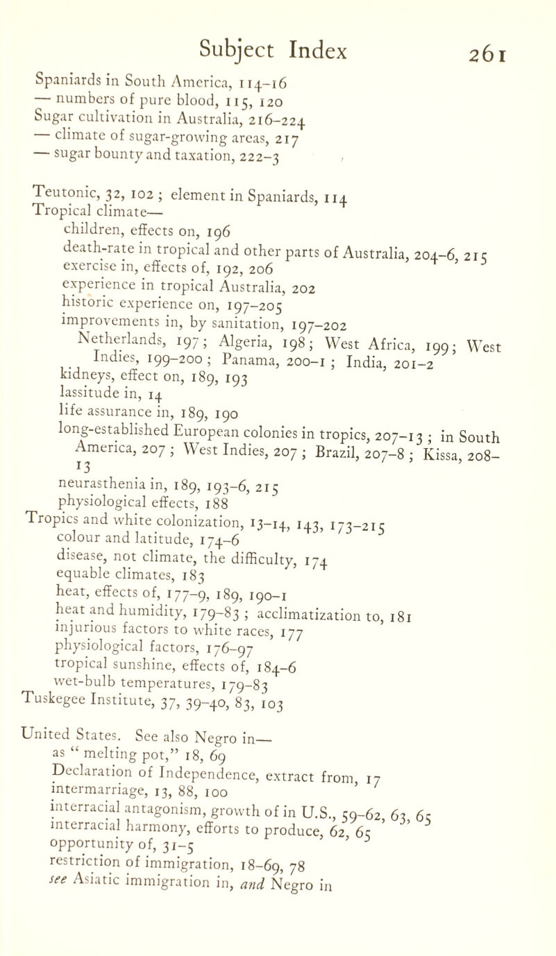 Spaniards in South America, 114-16 — numbers of pure blood, 115, 120 Sugar cultivation in Australia, 216-224 climate of sugar-growing areas, 217 sugar bounty and taxation, 222-3 Teutonic, 32, 102 ; element in Spaniards, 114 Tropical climate— children, effects on, 196 death-rate in tropical and other parts of Australia, 204-6 21 c exercise in, effects of, 192, 206 ’ experience in tropical Australia, 202 historic experience on, 197-205 improvements in, by sanitation, 197-202 Netherlands, 197; Algeria, 198; West Africa, 199; West Indies, 199-200; Panama, 200-1 ; India, 201-2 kidneys, effect on, 189, 193 lassitude in, 14 life assurance in, 189, 190 long-established European colonies in tropics, 207-13 ; in South America, 207 ; West Indies, 207 ; Brazil, 207-8 ; Kissa, 208- ^ 3 neurasthenia in, 189, 193-6, 215 physiological effects, 188 Tropics and white colonization, 13-14, 143, 173-215 colour and latitude, 174-6 disease, not climate, the difficulty, 174 equable climates, 183 heat, effects of, 177-9, 189, 190-1 heat and humidity, 179-83 ; acclimatization to, 181 injurious factors to white races, 177 physiological factors, 176-97 tropical sunshine, effects of, 184-6 wet-bulb temperatures, 179-83 Tuskegee Institute, 37, 39-40, 83, 103 United States. See also Negro in— as “ melting pot,” 18, 69 Declaration of Independence, extract from 17 intermarriage, 13, 88, 100 ’ / interracial antagonism, growth of in U.S., 59-62 63 6c interracial harmony, efforts to produce, 62 6c opportunity of, 31-5 * 3 restriction of immigration, 18-69, 78 see Asiatic immigration in, and Negro in