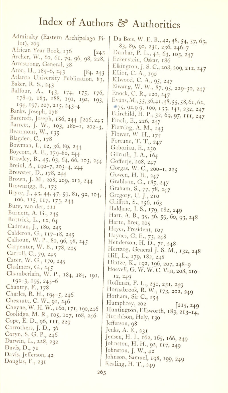 Admiralty (Eastern Archipelago Pi¬ lot), 209 African Year Rook, 136 [243 Archer, W., 60, 61, 79, 96, 98, 228, Armstrong, General, 38 Aron, 11., 185-6, 243 [84, 243 Atlanta University Publication, 8t Baker, R. S., 243 Balfour, A., 143, 174, 175, I?6, Du Bois, W. E. B, 42, 48, 54, 57, 63, S3. 89. 90, 231, 236, 246-7 Dunbar, P. I,., 42, 63, 103, 247 Eckenstein, Oskar, 186 Elkington, J. S. C., 208, 209, 212, 247 Elliot, C. A., 190 Ellwood, C. A., 95, 247 Elwang, W. W., 87, 95, 229-30, 247 Knock, C. R., 120, 247 IL?97 zov1^ T:l92’19h Erns,M-’35’36>4I’48,55.58,61,62, Bank}; JoYe’ph/^S5’ +J~+ I+I’ ^ 2+7 Barcroft, Joseph, 186, 244 [206,243 Finch, E.’, 226, 247’ 9’97’UI’2+7 Barrett, J W„ 103, 180-1, 202-3, Fleming, A. M„ I43 Beaumont W 135 Flower, W. H„ 175 Blagden, C„ 178 Fortune, T. T„ 247 Bowman, I. 12, 36, 89, 244 Gaboriau, E„ 250 boycott, A. E., 179-80, 244 Gilruth, J. A., 164 Brawley B., 45, 63, 64, 66, 103, 244 Gofferje, 208, 247 Bran], A 190-7 203-4, 244 Gorgas, W. C., 200-r, 215 Brewster, D 178, 244 Gowen, H. H„ 247 rown, J. M 208, 209, 212, 244 Grabham, G., 185, 247 Brownngg, B„ 173 ^ . Graham, S„ 77, 78, 247 J., 43, 44, 47, 59, 81, 92, 104, Gregory U. I 210 106, 115, 117, 173, 2+4 Burg, van dcr, 211 Burnett, A. G., 245 Buttrick, L., 12, 64 Cadman, J., 180, 245 Calderon, G., 117-18, 245 Calhoun, W. P., 80, 96, 98, 245 Carpenter, VV. B„ 178, 245 Carroll, C., 79, 245 Cater, \V. G., 170, 245 Chalmers, G., 245 Chamberlain, VV. P., 184, 185, 191, I92_3. 195, 245-6 Chantry, F., 178 Charles, R. H., 194-5, 246 Chesnutt, C. VV., 91, 246 Cheyne, VV. H. VV., 160, 171, 190,246 Coolidge, M. R., 105, 107, 108, 246 Cope, E. D., 96, hi, 229 Corrothers, J. D., 36 Coryn, S. G. P., 246 Darwin, L., 228, 232 Davis, D., 71 Davis, JefiFerson, 42 Douglas, F., 231 Griffith, S., 156, 163 Haldane, J. S., 179/182, 249 Hart, A. B„ 35, 36, 59, 60, 93, 248 Harte, Bret, 105 Hayes, President, 107 Haynes, G. E., 73, 248 Henderson, H. D., 71, 248 Hertzog, General J. S. M., 132, 248 Hill, L., 179, 182, 248 Hintze, K., 192, 196, 207, 248-9 Hoevell, G. VV. VV. C. Van, 208, 210- 12, 249 Hoffman, F. L., 230, 231, 249 Hornabrook, R. VV., 173, 202, 249 Hotham, Sir C., 154 Humphrey, 202 [2iS) 2+9 Huntington, Ellsworth, 1 S3, 213-14, Hutchison, Hely, 130 Jefferson, 98 Jenks, A. E., 231 Jensen, H. 1., 162, 165, 166, 249 Johnston, II. H., 92, 117, 249 Johnston, J. VV., 42 Johnson, Samuel, 198, 199, 24.0 Kcaling, H. T., 249