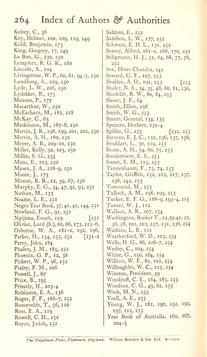 Kelsey, C., 36 Key, Helmer, 100, 109, 119, 249 Kidd, Benjamin, 173 King, Gregory, 17, 249 Le Bon, G., 230, 250 Lempfert, R. G. K., 180 Lincoln, A., 104 Livingstone, W. P., 60, 61, 94-5, 250 Lundborg, A., 229, 250 Lyde, L. W., 206, 250 Lydekker, R., 175 Manson, P., 177 Macarthur, VV., 250 McEacharn, M., 182, 218 McKay, C., 63 Mackinnon, M., 187-8, 250 Martin, J. R., 198, 199, 201, 202, 250 Merrin, A. H., 180, 250 Meyer, A. B., 209-10, 250 Miller, Kelly, 92, 103, 250 Millin, S. G., 235 Mims, E., 103, 250 Mjoen, J. A., 228-9, 25° Moore, J., 173 Moton, R. R., 12, 39, 67, 250 Murphy, E. G., 34, 47, 92, 93, 251 Nathan, M., 133 Neame, L. E., 251 Negro Year Book, 37, 41, 42, 144, 251 Newland, F. G., 92, 251 Ngijima, Enoch, 129 [251 Olivier, Lord (S.), 60, 86,173, 225-6, Osborne, W. A., 181-2, 192, 196, Parkes, H., 154, 155, 252 [251-2 Parry, John, 184 Phalen, J. M., 185, 252 Phoenix, G. P., 12, 38 Pickett, W. P., 96, 252 Pixley, F. M., 106 Powell, J., 87 Price, B., 195 Priestly, H., 203-4 Robinson, E. A., 236 Roget, F. F., 186-7, 252 Rooseveldt, T., 56, no Ross, E. A., 119 Rowell, C. H., 252 Royce, Josiah, 252 Salmon, E., 252 Sambon, L. W., 177, 252 Schwarz, E. H. L., 131, 252 Searcy, Alfred, 161-2, 168, 170, 252 Seligmann, H. J., 51, 64, 68, 77, 78, 252 Sen, Dines Chandra, 242 Seward, G. F., 107, 253 Shaklee, A. O., 191, 253 [253 Shaler, N. S., 34, 35, 48, 80, 81, 230, Shufeldt, R. W., 80, 84, 253 Slater, J. F., 64 Smith, Elliot, 238 Smith, W. G., 253 Smuts, General, 134, 135 Spencer, Herbert, 232-4 Spiller, G., 253 [232, 253 Stevens, E. J. C., 132, 136, 137, 138, Stoddart, L., 30, 119, 253 Stone, A. H., 54, 60, 75, 253 Sundstroem, E. S., 253 Sweet, E. M., 215, 253 Tannenbaum, F., 73, 74, 253 Taylor, Griffith, 152, 215, 217, 237, 238, 242, 253 Townsend, M., 253 Tulloch, A. M., 198, 199, 253 Tucker, E. F. G., 188-9, 193-4, 215 Turner, W. J., 112 Wallace, A. R., 207, 254 Washington, Booker T., 12,39,42, 55, 56, 58, 102, 103, 227, 231, 236, 254 Watkins, L. B., 121 Weatherford, W. D., 103, 254 Wells, H. G., 86, 226-7, 254 Wesley, C., 104, 254 White, G., 150, 164, 254 Willcox, W. F., 82, 102, 254 Willoughby, W. C., 125, 254 Winston, President, 59 Woodruff, C. E., 184, 185, 255 Woodson, C. G., 49, 62, 255 Work, M. N., 255 Yoell, A. E., 255 Young, W. J., 182, 190, 192, 193, J97> 2I5> 255 Year Book of Australia, 162, i67> 204-5 The Mayflower Press, Plymouth, England. William Brendon & Son Ltd. B-—1925