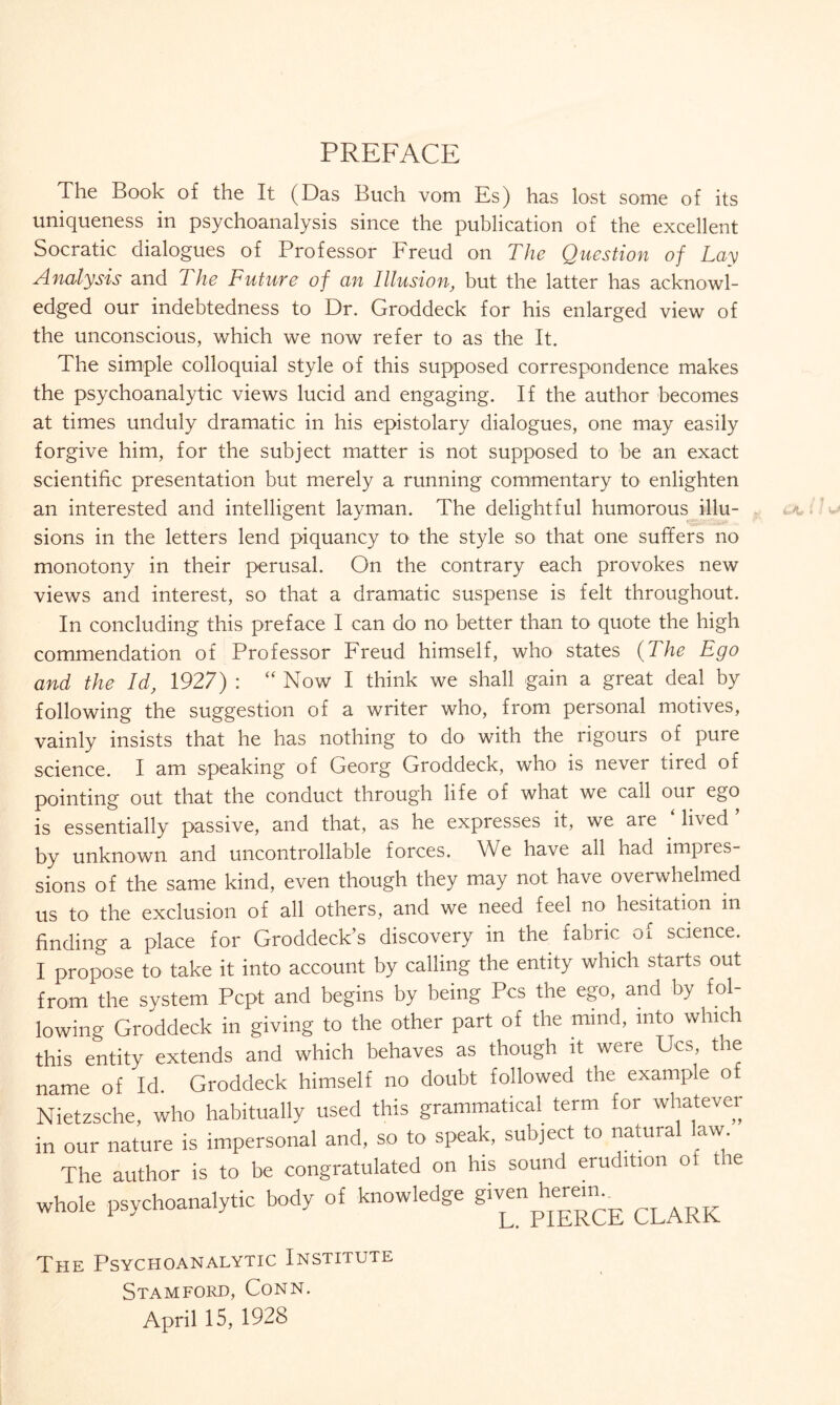 PREFACE The Book of the It (Das Buch vom Es) has lost some of its uniqueness in psychoanalysis since the publication of the excellent Socratic dialogues of Professor Freud on The Question of Lay Analysis and 7 he Future of an Illusion, but the latter has acknowl¬ edged our indebtedness to Dr. Groddeck for his enlarged view of the unconscious, which we now refer to as the It. The simple colloquial style of this supposed correspondence makes the psychoanalytic views lucid and engaging. If the author becomes at times unduly dramatic in his epistolary dialogues, one may easily forgive him, for the subject matter is not supposed to be an exact scientific presentation but merely a running commentary to enlighten an interested and intelligent layman. The delightful humorous illu¬ sions in the letters lend piquancy to the style so that one suffers no monotony in their perusal. On the contrary each provokes new views and interest, so that a dramatic suspense is felt throughout. In concluding this preface I can do no better than to quote the high commendation of Professor Freud himself, who states (The Ego and the Id, 1927) : “ Now I think we shall gain a great deal by following the suggestion of a writer who, from personal motives, vainly insists that he has nothing to do with the rigours of pure science. I am speaking of Georg Groddeck, who is never tired of pointing out that the conduct through life of what we call our ego is essentially passive, and that, as he expresses it, we are lived by unknown and uncontrollable forces. We have all had impres¬ sions of the same kind, even though they may not have overwhelmed us to the exclusion of all others, and we need feel no hesitation in finding a place for Groddeck’s discovery in the fabric of science. I propose to take it into account by calling the entity which starts out from the system Pcpt and begins by being Pcs the ego, and by fol¬ lowing Groddeck in giving to the other part of the mind, into which this entity extends and which behaves as though it were Ucs, the name of Id. Groddeck himself no doubt followed the example o Nietzsche, who habitually used this grammatical term for whatever in our nature is impersonal and, so to speak, subject to natural law. The author is to be congratulated on his sound erudition of tie whole psychoanalytic body of knowledge 8^“^^ CLARjj The Psychoanalytic Institute Stamford, Conn. April 15, 1928